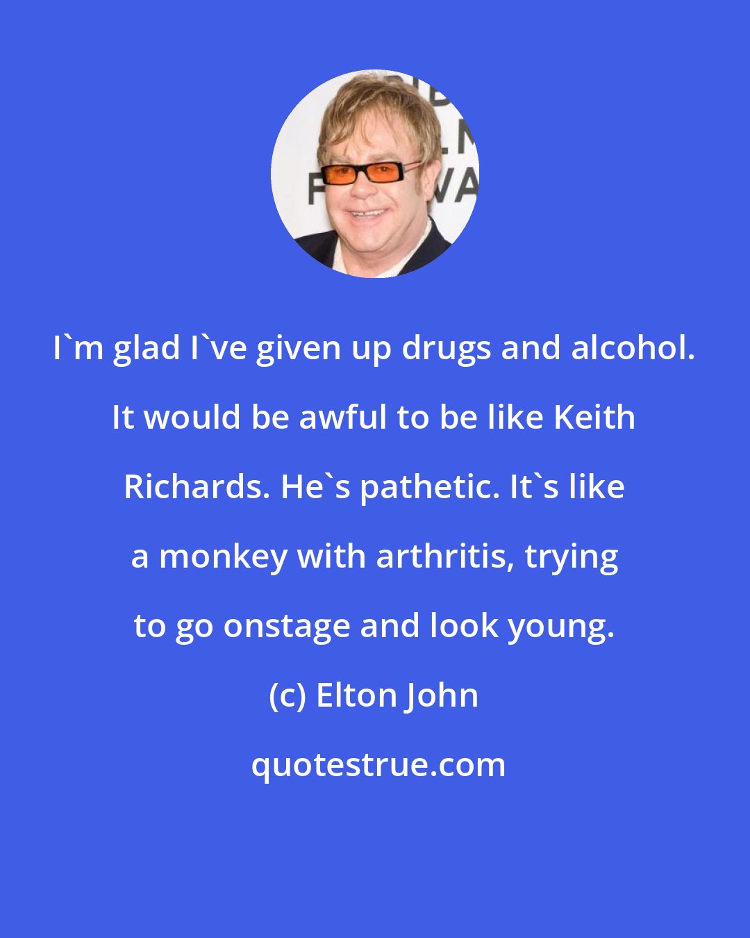 Elton John: I'm glad I've given up drugs and alcohol. It would be awful to be like Keith Richards. He's pathetic. It's like a monkey with arthritis, trying to go onstage and look young.