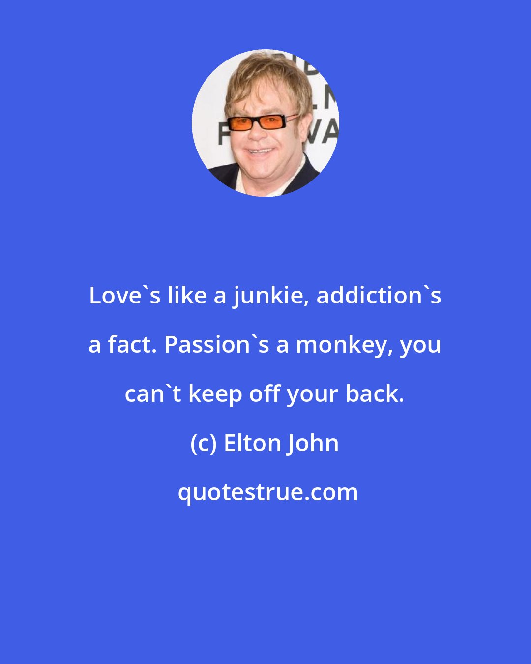 Elton John: Love's like a junkie, addiction's a fact. Passion's a monkey, you can't keep off your back.