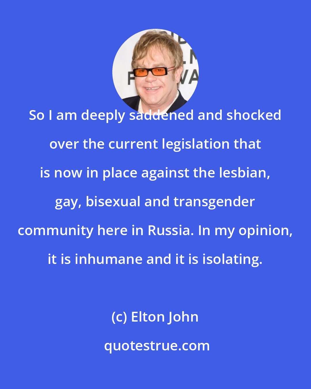 Elton John: So I am deeply saddened and shocked over the current legislation that is now in place against the lesbian, gay, bisexual and transgender community here in Russia. In my opinion, it is inhumane and it is isolating.