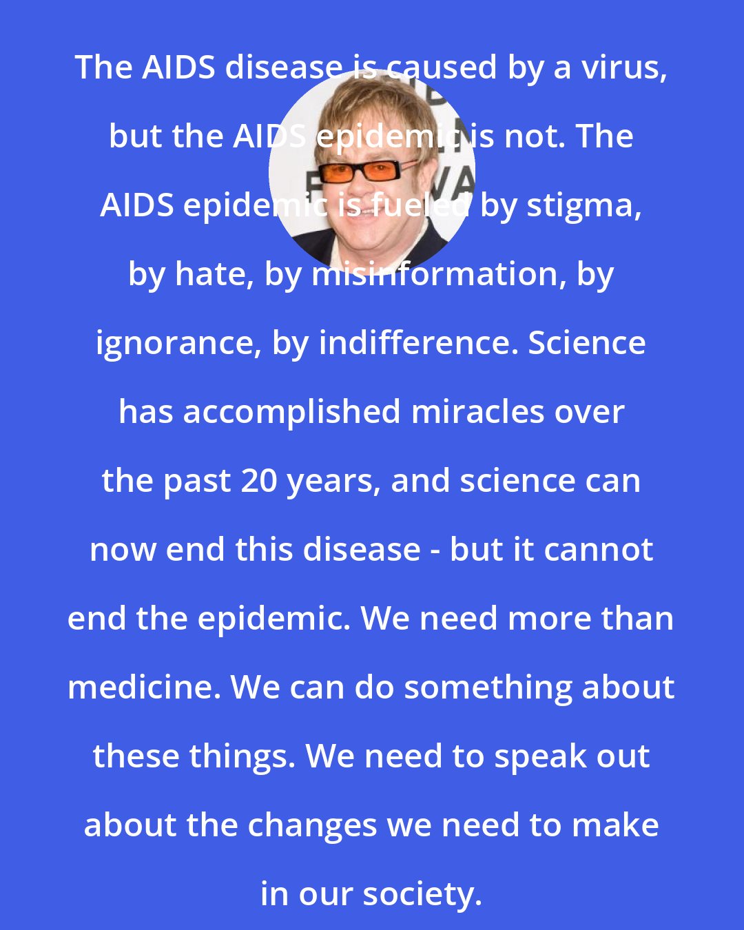 Elton John: The AIDS disease is caused by a virus, but the AIDS epidemic is not. The AIDS epidemic is fueled by stigma, by hate, by misinformation, by ignorance, by indifference. Science has accomplished miracles over the past 20 years, and science can now end this disease - but it cannot end the epidemic. We need more than medicine. We can do something about these things. We need to speak out about the changes we need to make in our society.