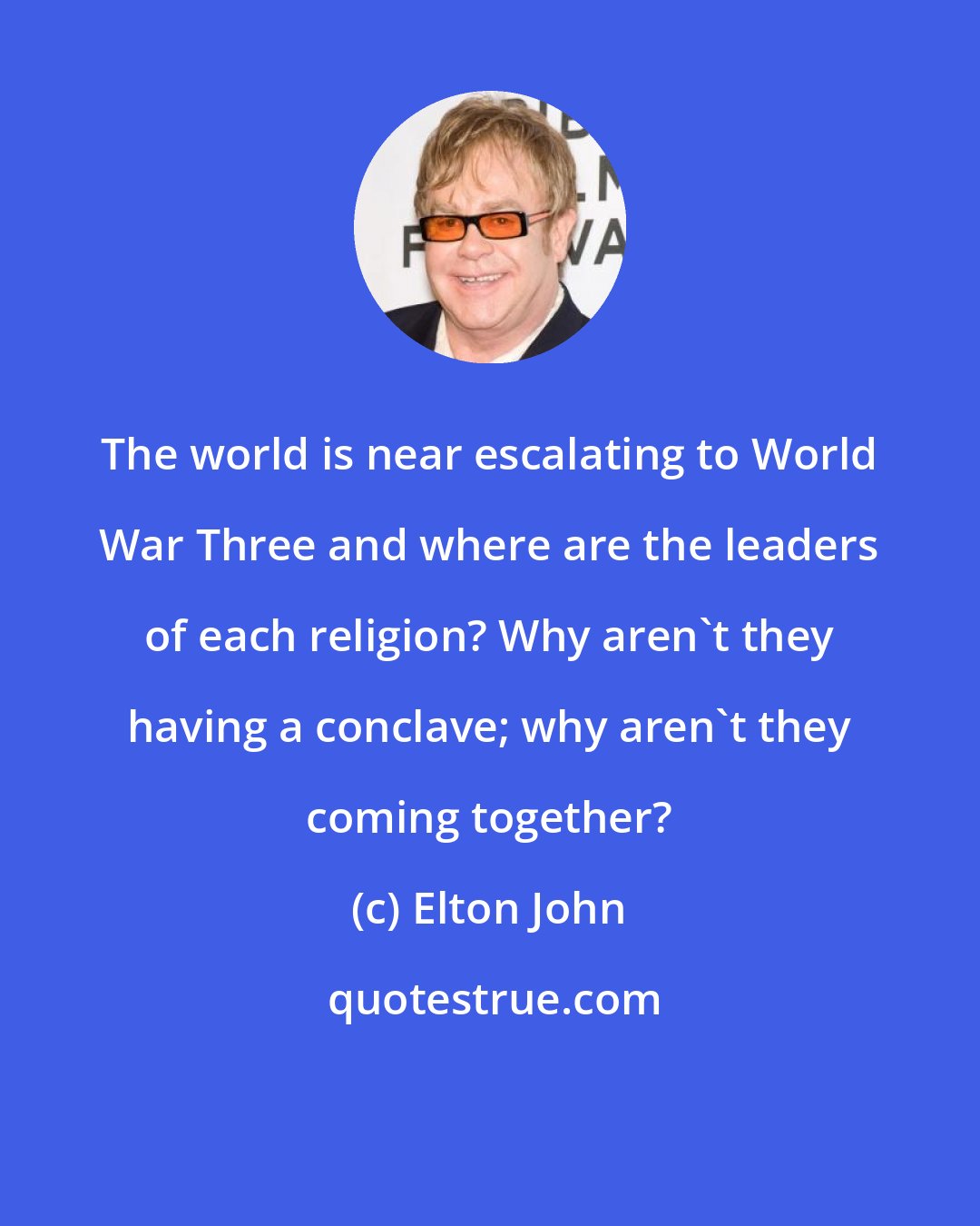 Elton John: The world is near escalating to World War Three and where are the leaders of each religion? Why aren't they having a conclave; why aren't they coming together?