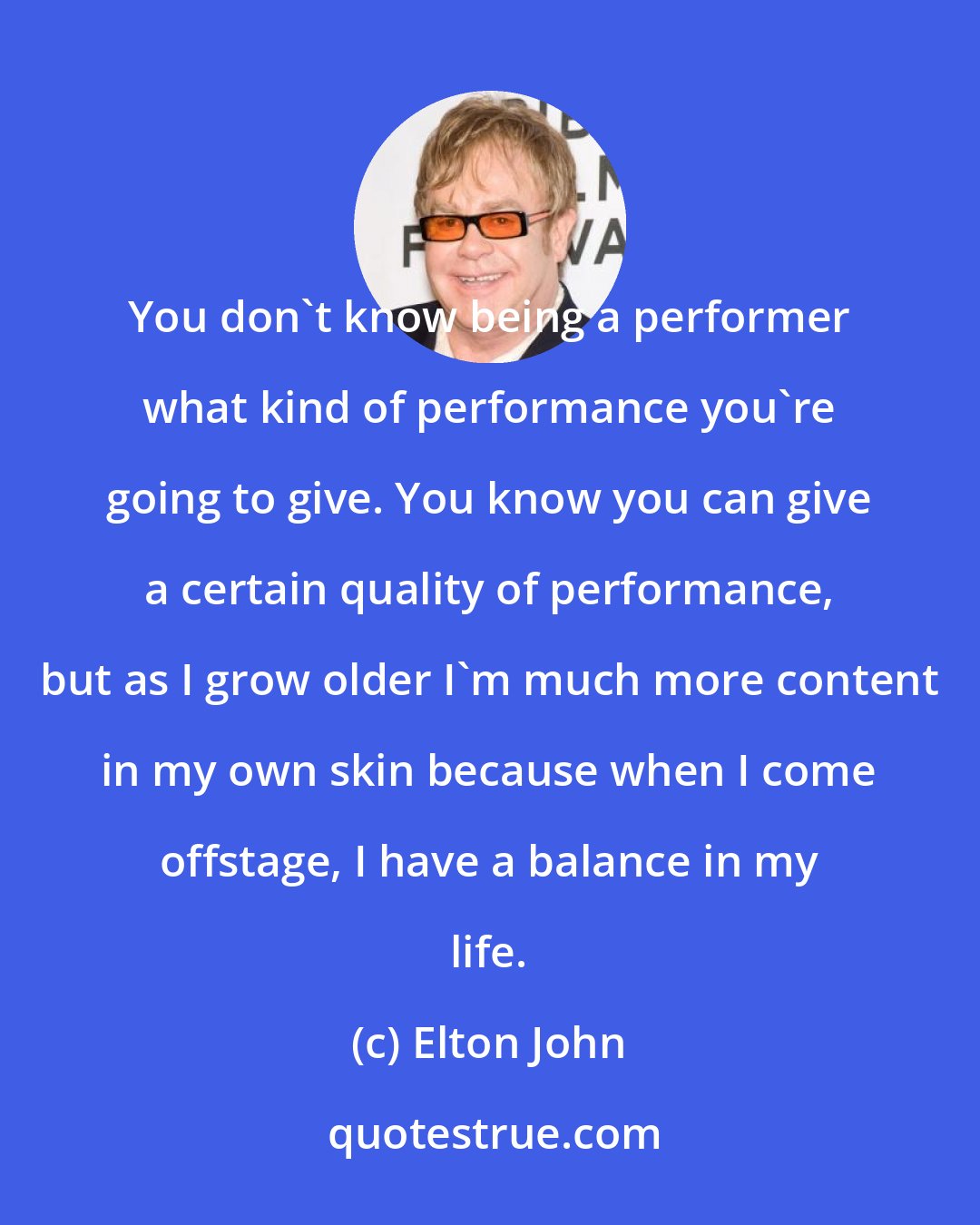 Elton John: You don't know being a performer what kind of performance you're going to give. You know you can give a certain quality of performance, but as I grow older I'm much more content in my own skin because when I come offstage, I have a balance in my life.