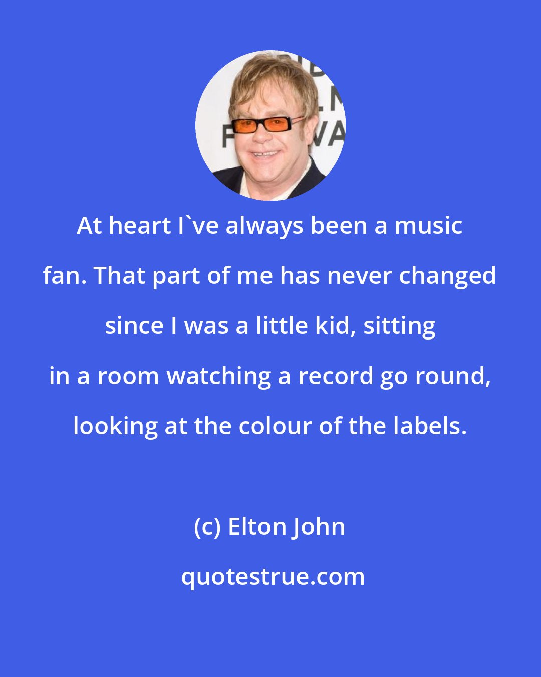 Elton John: At heart I've always been a music fan. That part of me has never changed since I was a little kid, sitting in a room watching a record go round, looking at the colour of the labels.