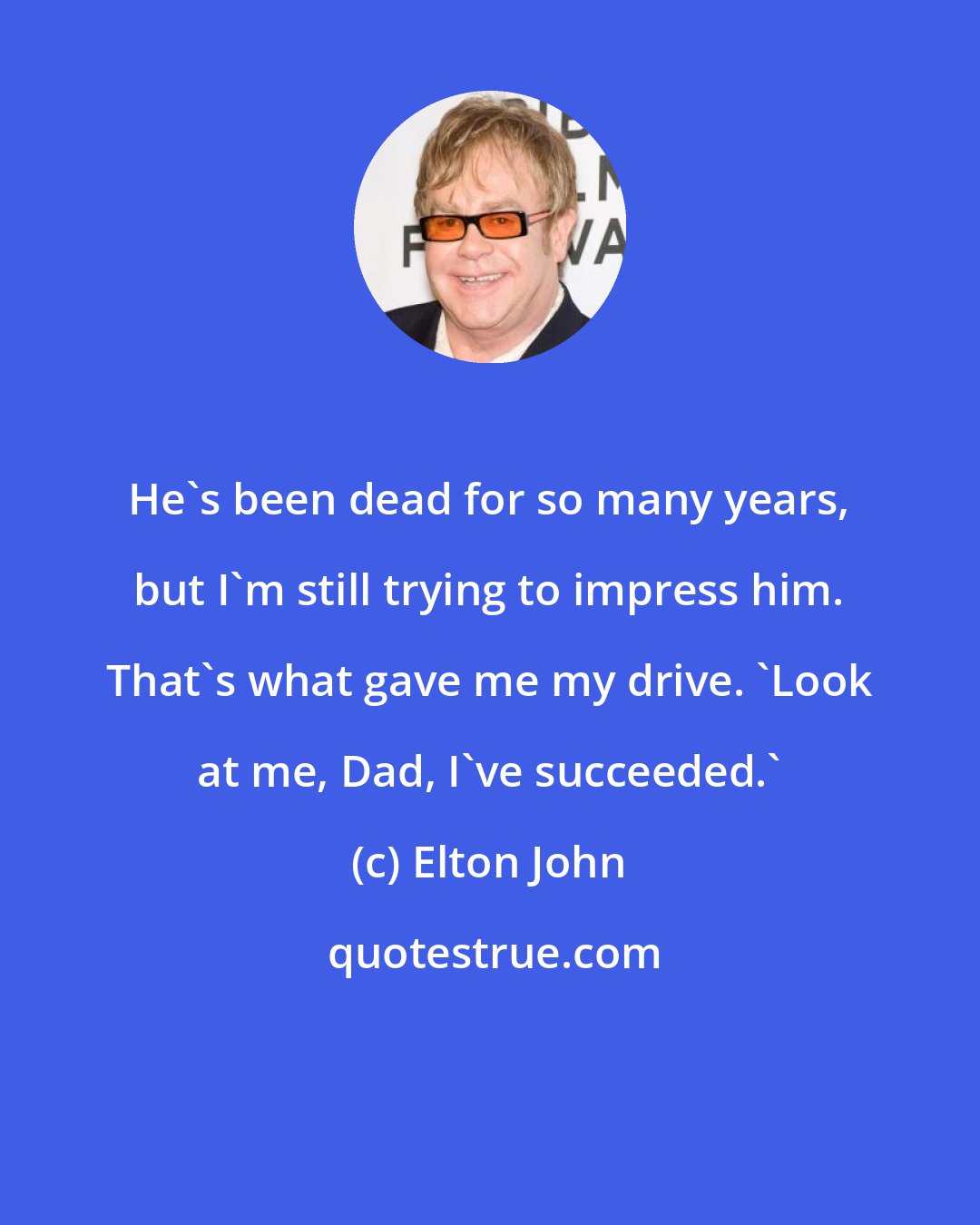 Elton John: He's been dead for so many years, but I'm still trying to impress him. That's what gave me my drive. 'Look at me, Dad, I've succeeded.'