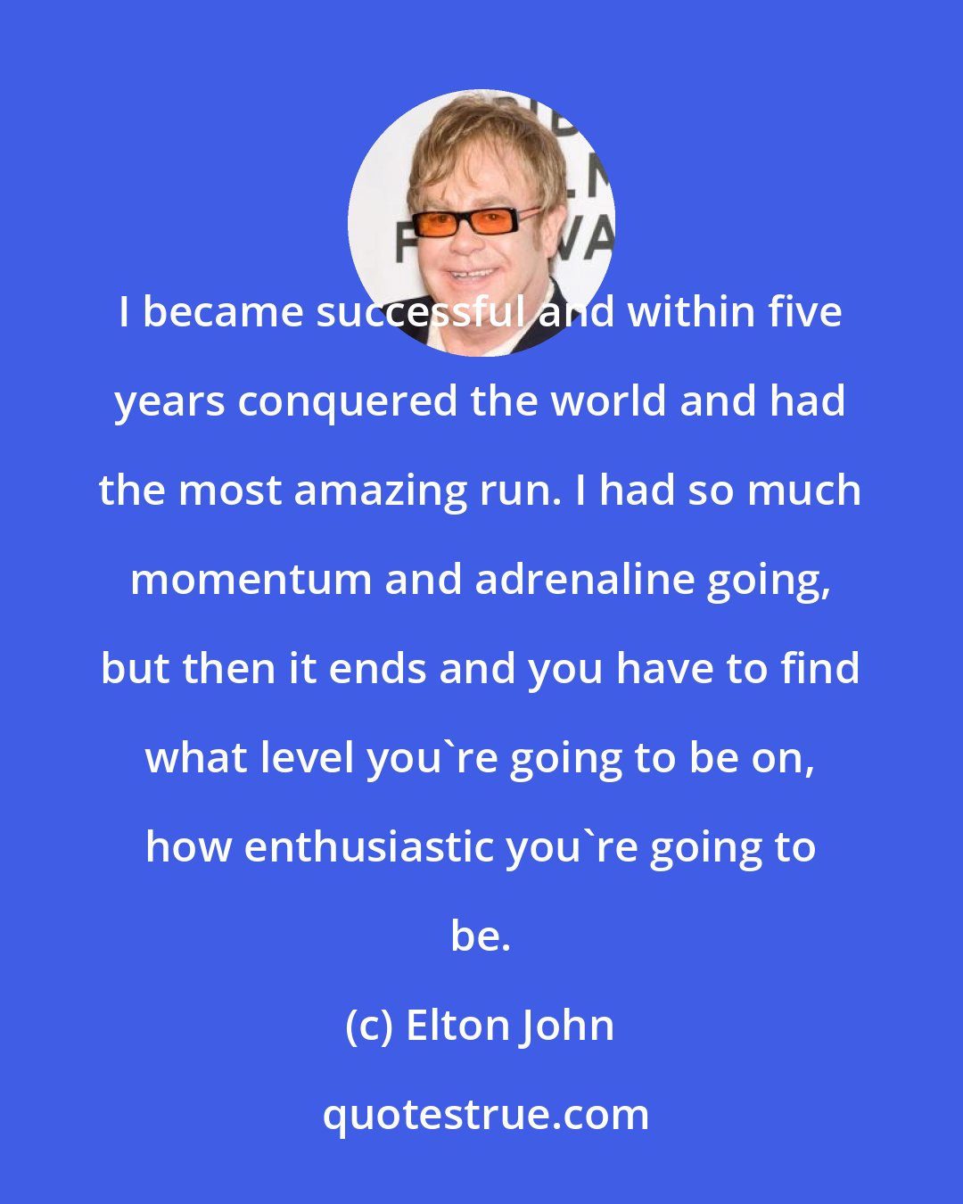 Elton John: I became successful and within five years conquered the world and had the most amazing run. I had so much momentum and adrenaline going, but then it ends and you have to find what level you're going to be on, how enthusiastic you're going to be.