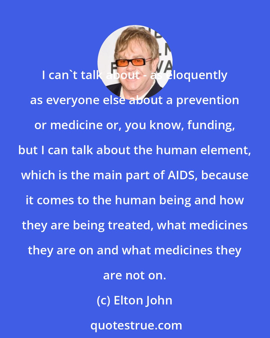 Elton John: I can't talk about - as eloquently as everyone else about a prevention or medicine or, you know, funding, but I can talk about the human element, which is the main part of AIDS, because it comes to the human being and how they are being treated, what medicines they are on and what medicines they are not on.