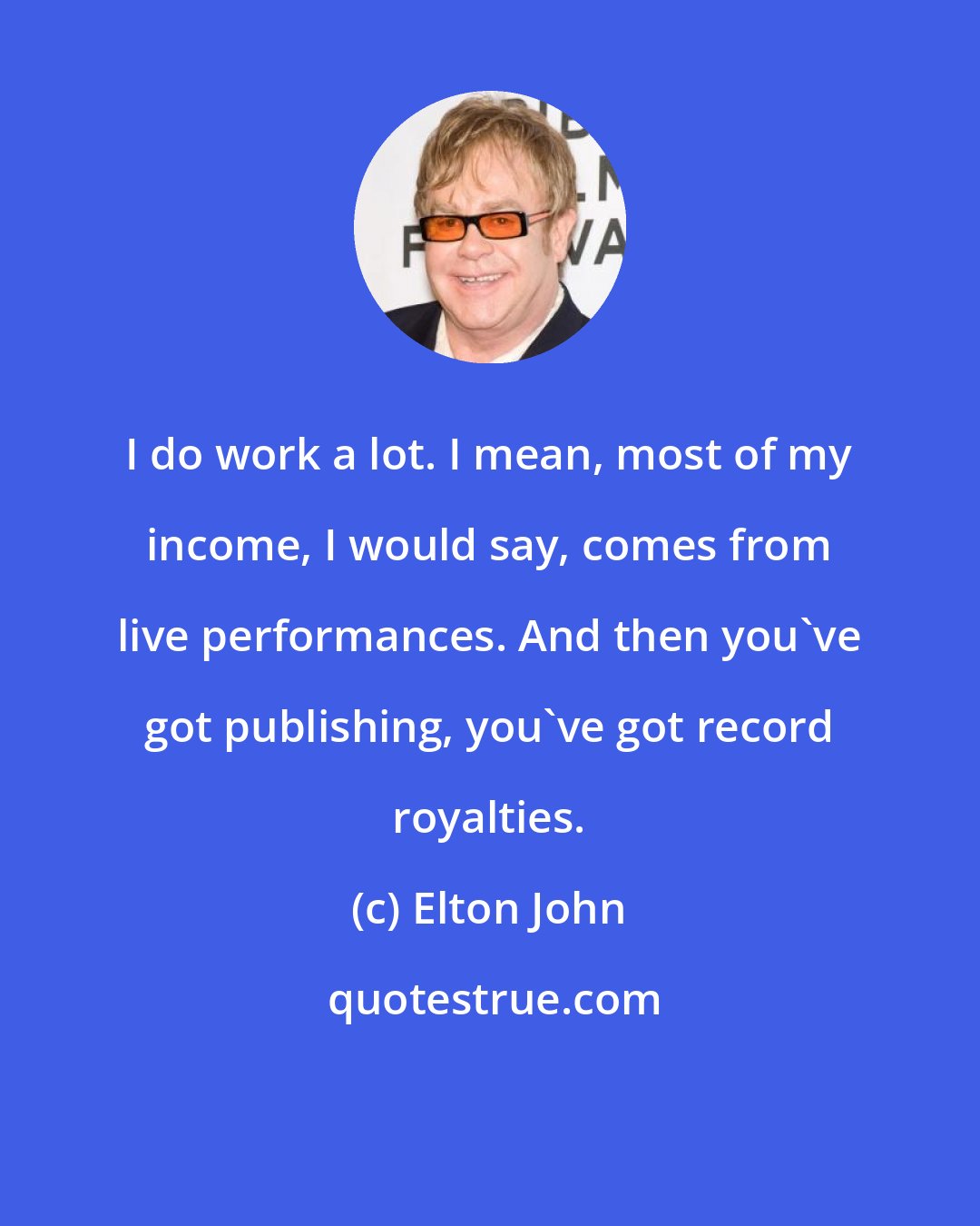 Elton John: I do work a lot. I mean, most of my income, I would say, comes from live performances. And then you've got publishing, you've got record royalties.