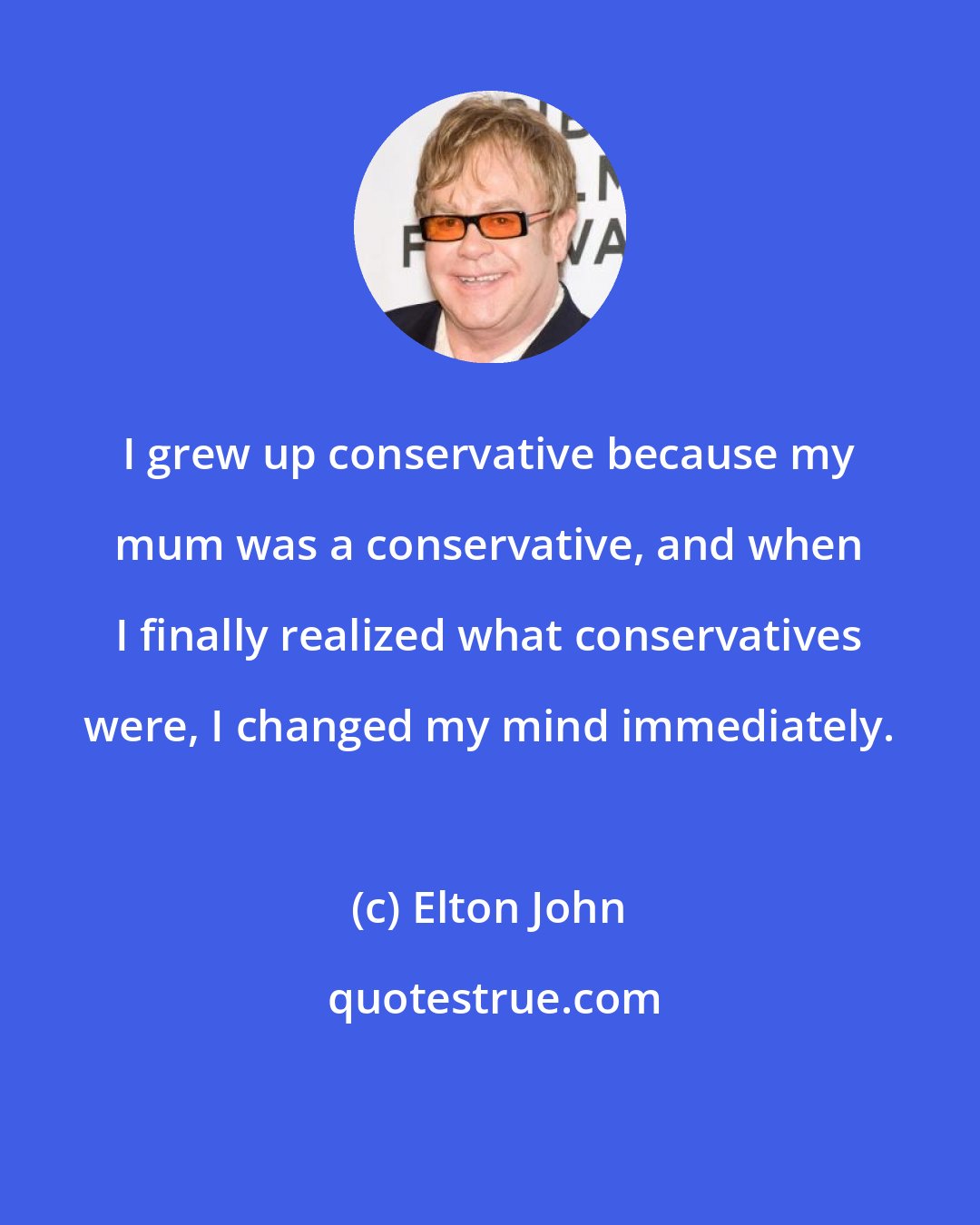 Elton John: I grew up conservative because my mum was a conservative, and when I finally realized what conservatives were, I changed my mind immediately.