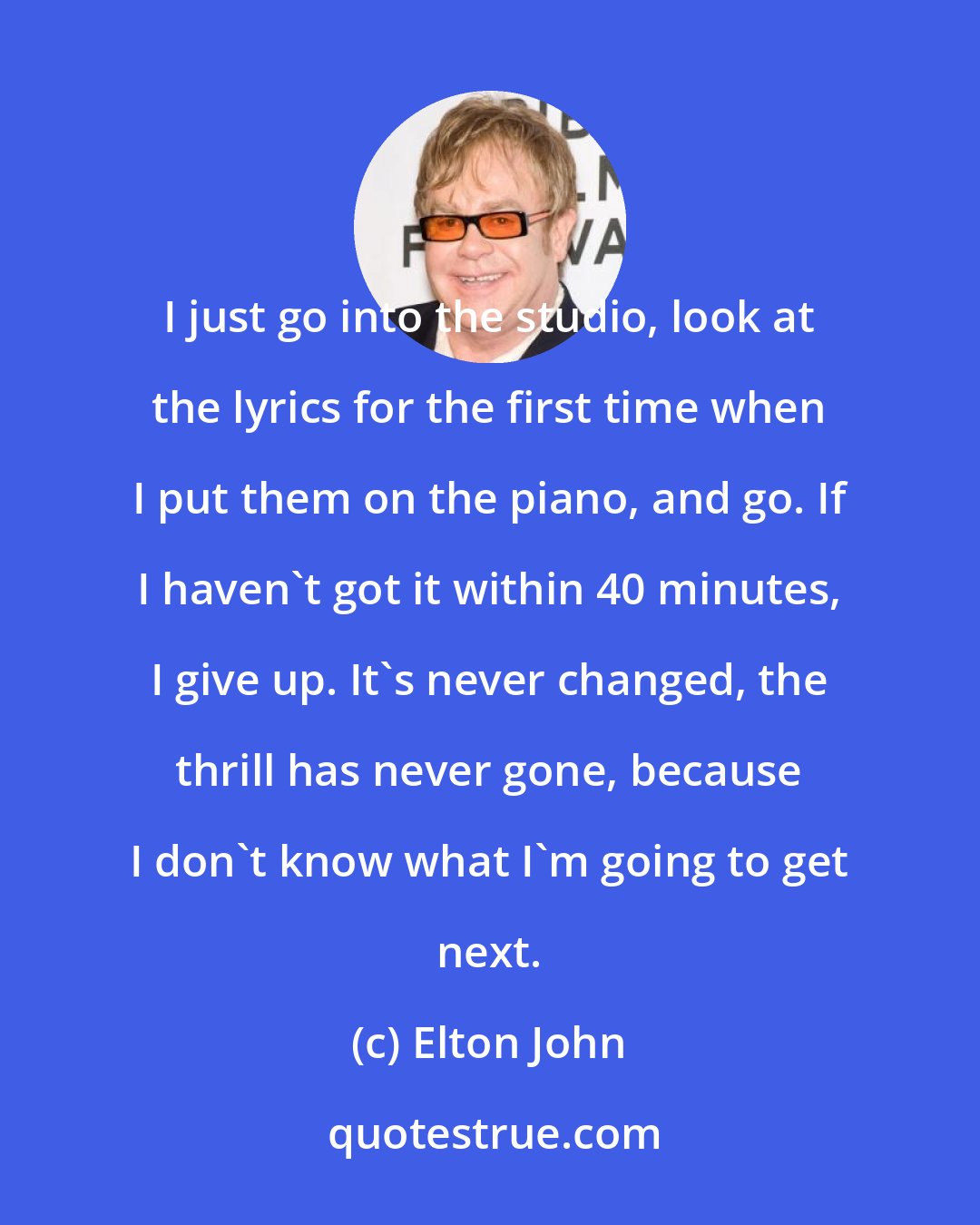 Elton John: I just go into the studio, look at the lyrics for the first time when I put them on the piano, and go. If I haven't got it within 40 minutes, I give up. It's never changed, the thrill has never gone, because I don't know what I'm going to get next.