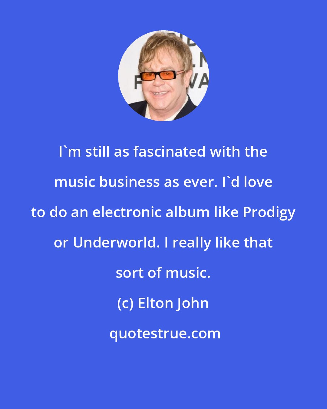 Elton John: I'm still as fascinated with the music business as ever. I'd love to do an electronic album like Prodigy or Underworld. I really like that sort of music.