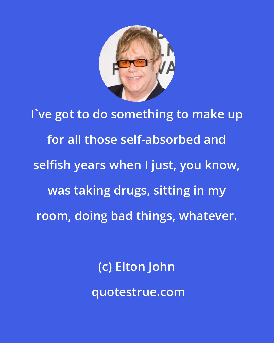 Elton John: I've got to do something to make up for all those self-absorbed and selfish years when I just, you know, was taking drugs, sitting in my room, doing bad things, whatever.