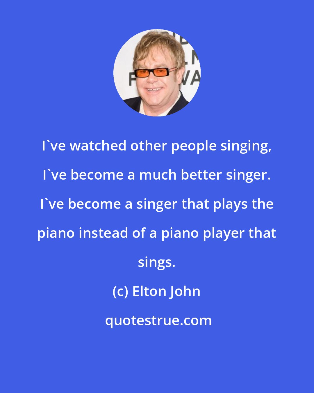 Elton John: I've watched other people singing, I've become a much better singer. I've become a singer that plays the piano instead of a piano player that sings.