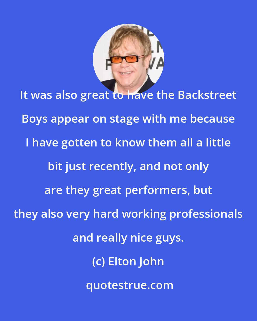 Elton John: It was also great to have the Backstreet Boys appear on stage with me because I have gotten to know them all a little bit just recently, and not only are they great performers, but they also very hard working professionals and really nice guys.