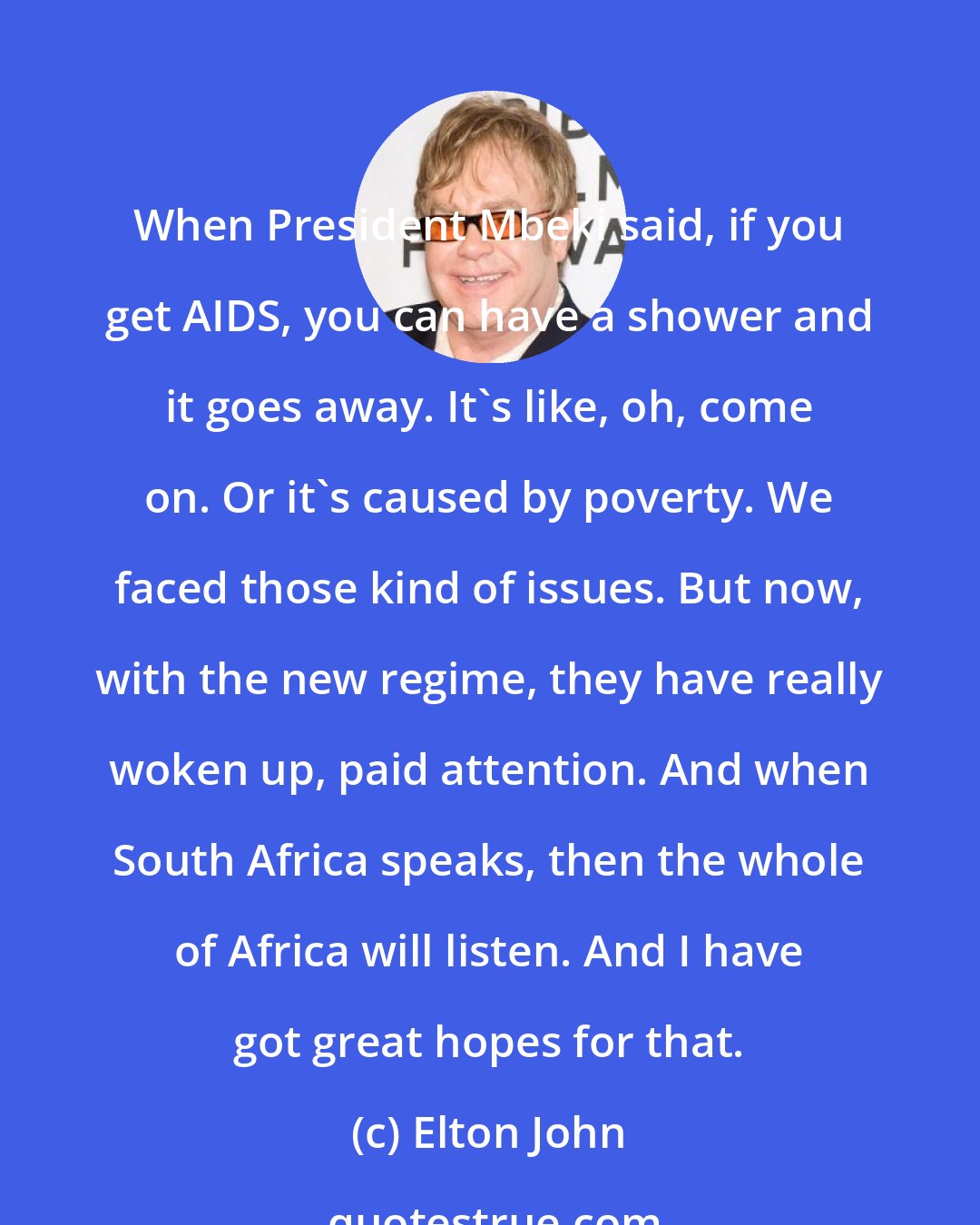 Elton John: When President Mbeki said, if you get AIDS, you can have a shower and it goes away. It's like, oh, come on. Or it's caused by poverty. We faced those kind of issues. But now, with the new regime, they have really woken up, paid attention. And when South Africa speaks, then the whole of Africa will listen. And I have got great hopes for that.