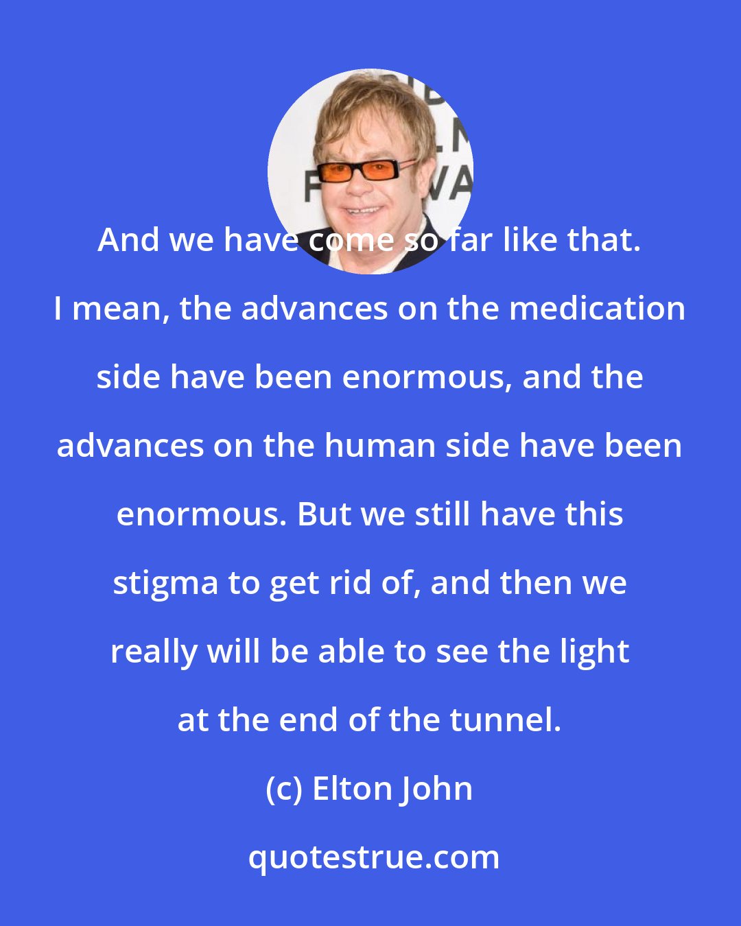 Elton John: And we have come so far like that. I mean, the advances on the medication side have been enormous, and the advances on the human side have been enormous. But we still have this stigma to get rid of, and then we really will be able to see the light at the end of the tunnel.