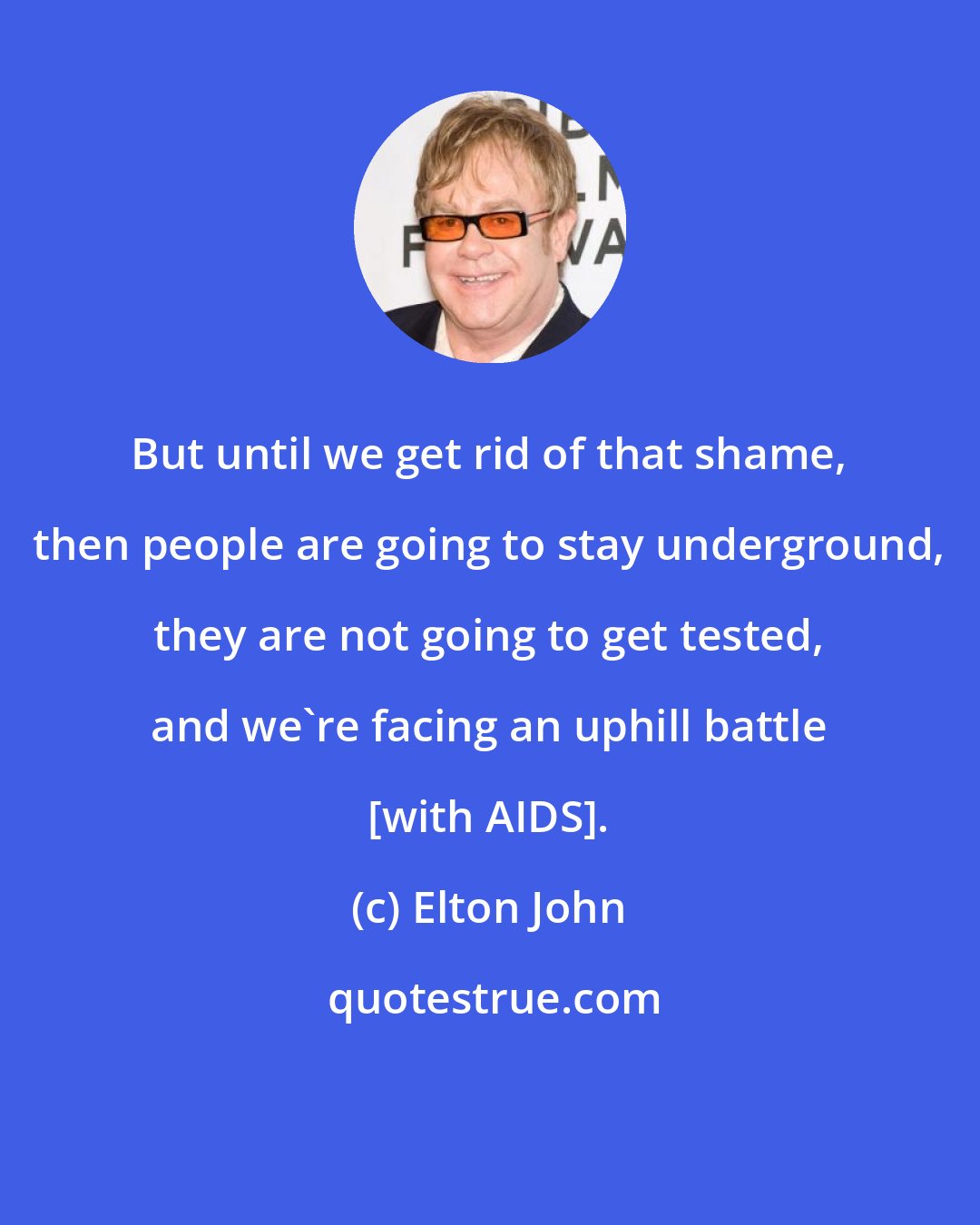 Elton John: But until we get rid of that shame, then people are going to stay underground, they are not going to get tested, and we're facing an uphill battle [with AIDS].