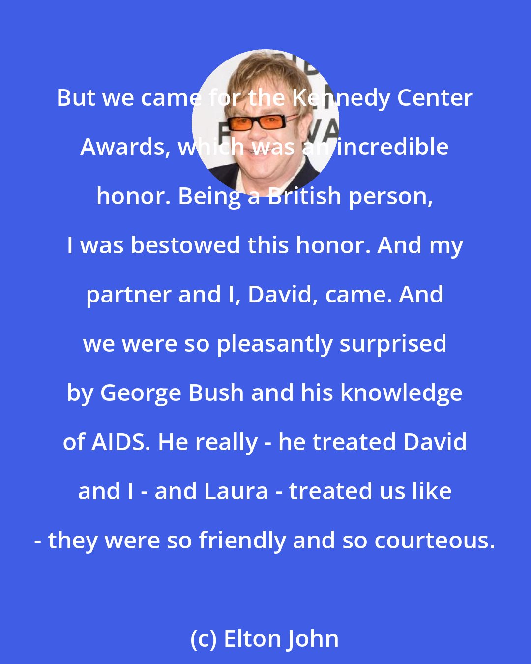 Elton John: But we came for the Kennedy Center Awards, which was an incredible honor. Being a British person, I was bestowed this honor. And my partner and I, David, came. And we were so pleasantly surprised by George Bush and his knowledge of AIDS. He really - he treated David and I - and Laura - treated us like - they were so friendly and so courteous.