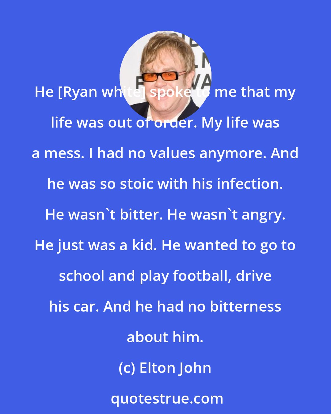 Elton John: He [Ryan white] spoke to me that my life was out of order. My life was a mess. I had no values anymore. And he was so stoic with his infection. He wasn't bitter. He wasn't angry. He just was a kid. He wanted to go to school and play football, drive his car. And he had no bitterness about him.