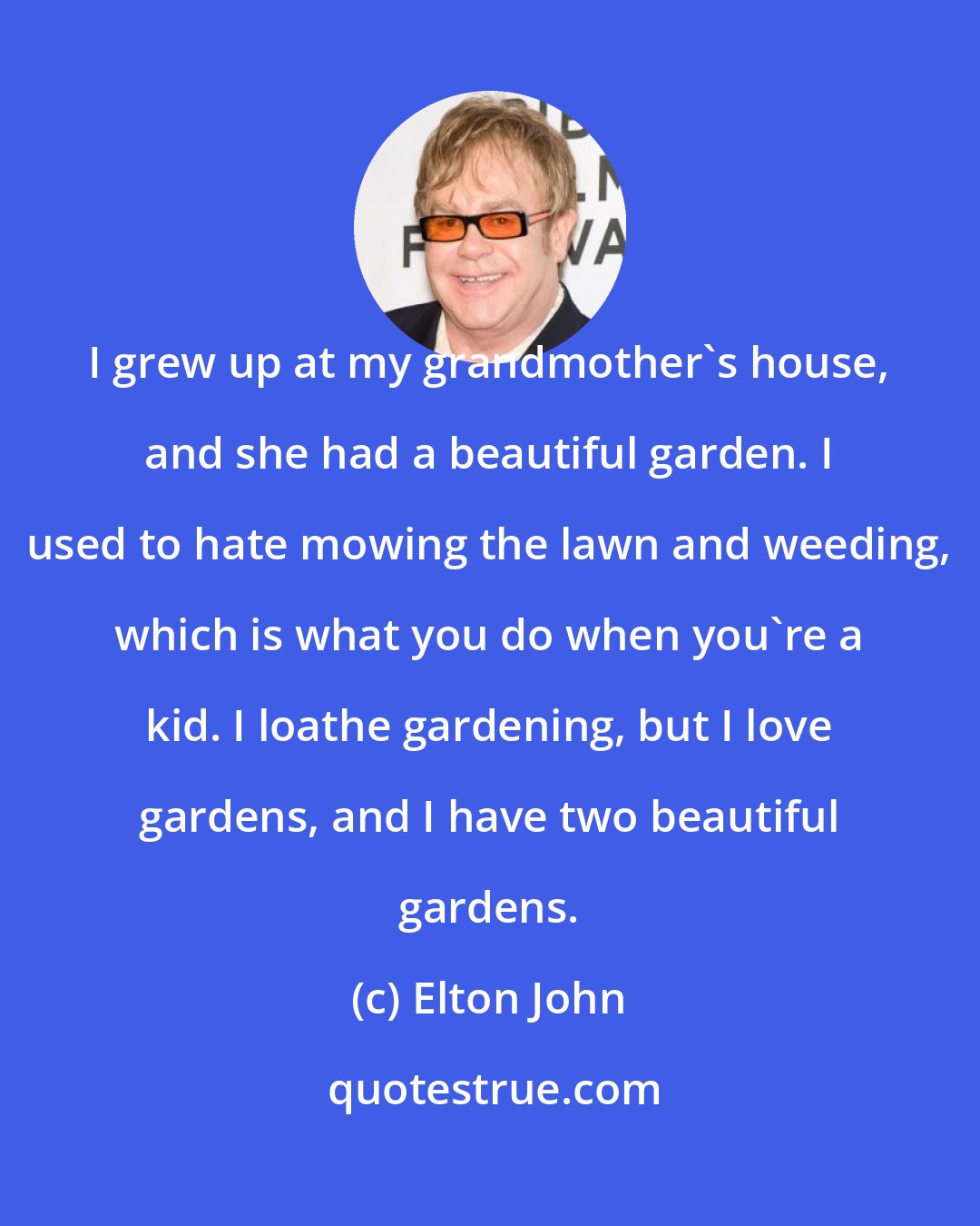 Elton John: I grew up at my grandmother's house, and she had a beautiful garden. I used to hate mowing the lawn and weeding, which is what you do when you're a kid. I loathe gardening, but I love gardens, and I have two beautiful gardens.