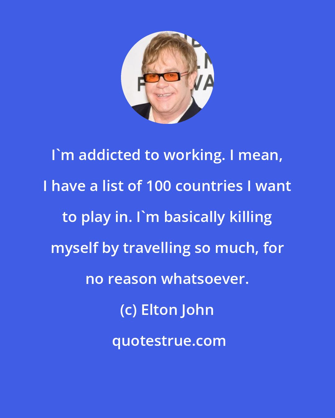 Elton John: I'm addicted to working. I mean, I have a list of 100 countries I want to play in. I'm basically killing myself by travelling so much, for no reason whatsoever.