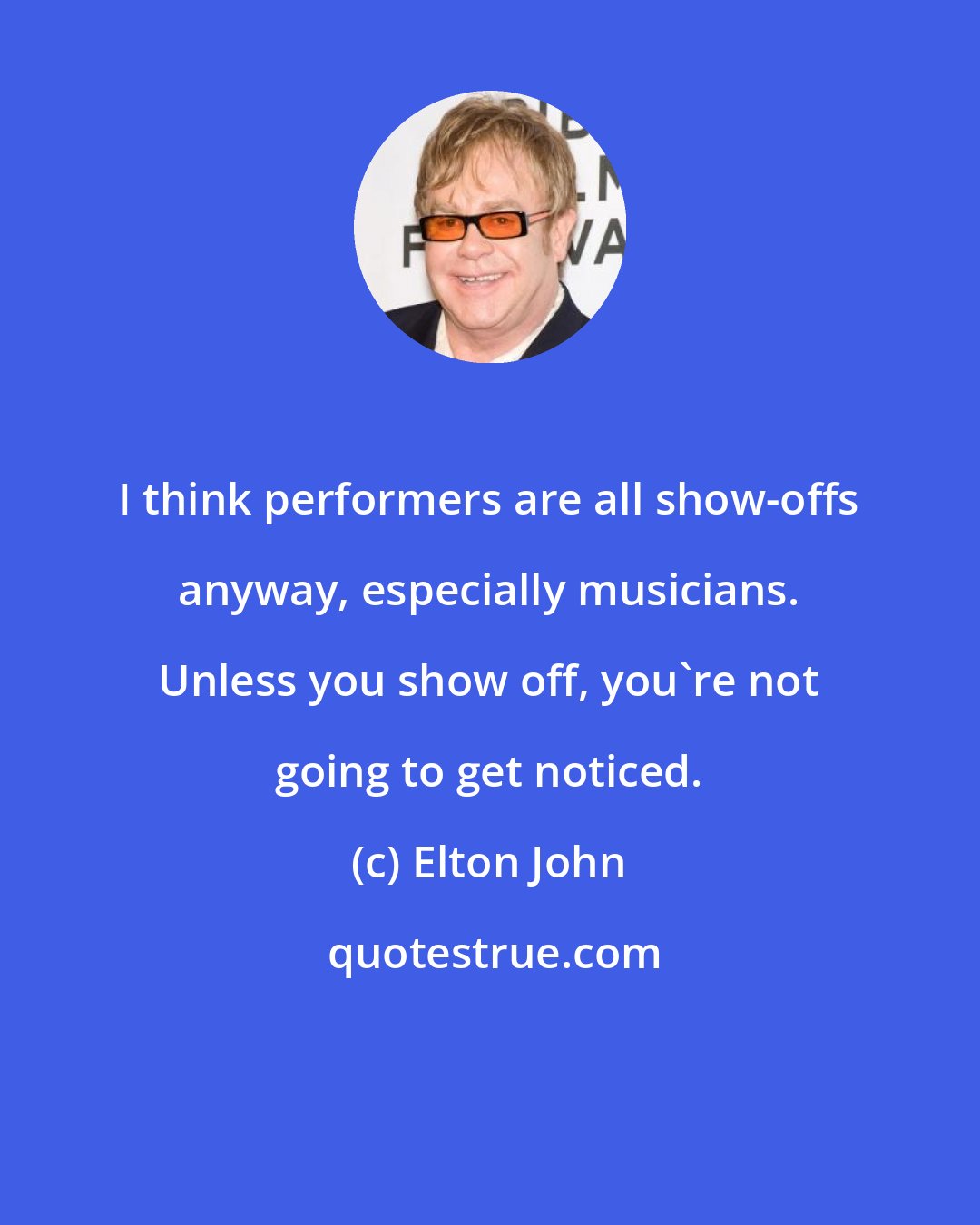 Elton John: I think performers are all show-offs anyway, especially musicians. Unless you show off, you're not going to get noticed.