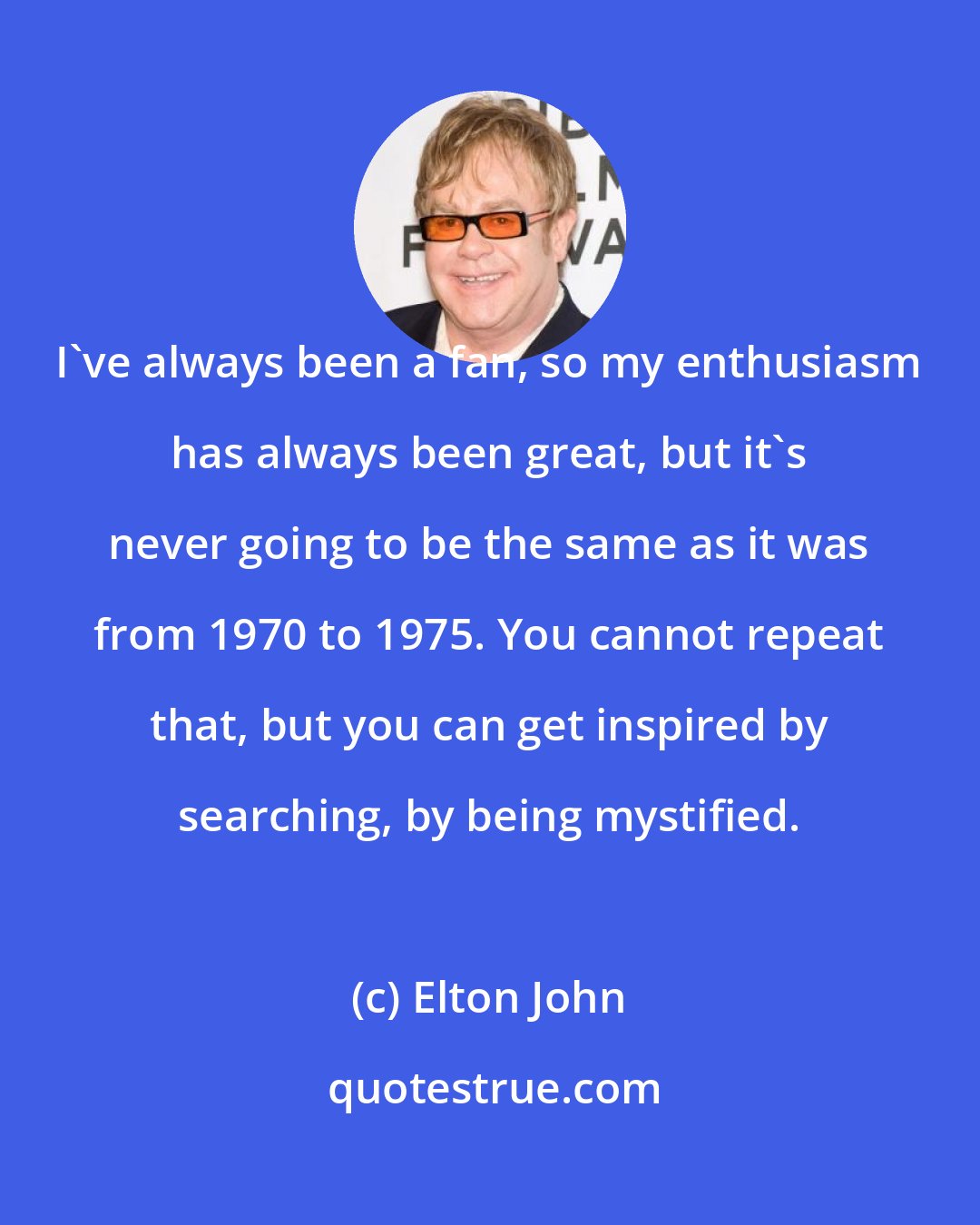 Elton John: I've always been a fan, so my enthusiasm has always been great, but it's never going to be the same as it was from 1970 to 1975. You cannot repeat that, but you can get inspired by searching, by being mystified.