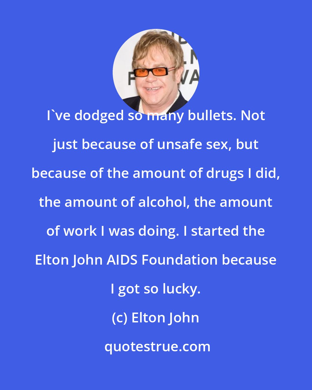 Elton John: I've dodged so many bullets. Not just because of unsafe sex, but because of the amount of drugs I did, the amount of alcohol, the amount of work I was doing. I started the Elton John AIDS Foundation because I got so lucky.