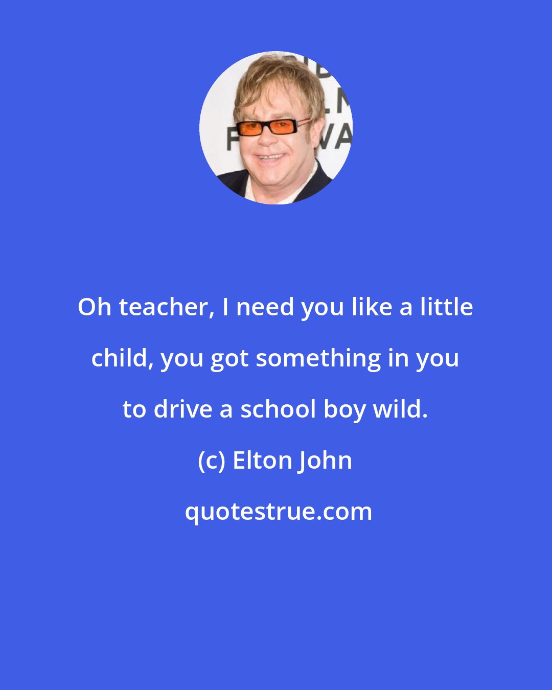 Elton John: Oh teacher, I need you like a little child, you got something in you to drive a school boy wild.