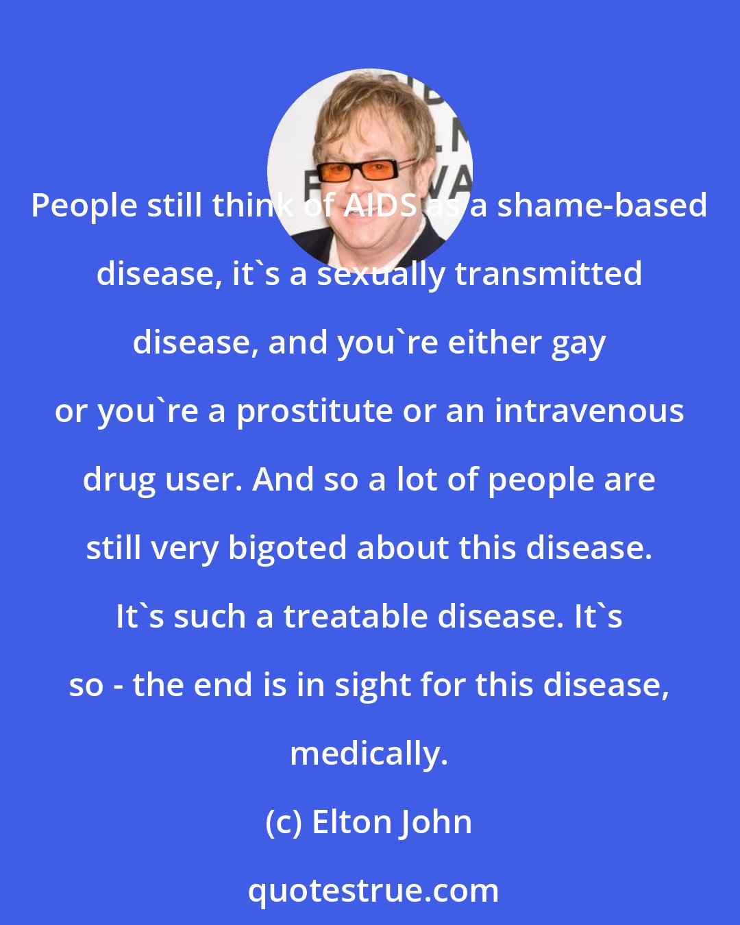 Elton John: People still think of AIDS as a shame-based disease, it's a sexually transmitted disease, and you're either gay or you're a prostitute or an intravenous drug user. And so a lot of people are still very bigoted about this disease. It's such a treatable disease. It's so - the end is in sight for this disease, medically.