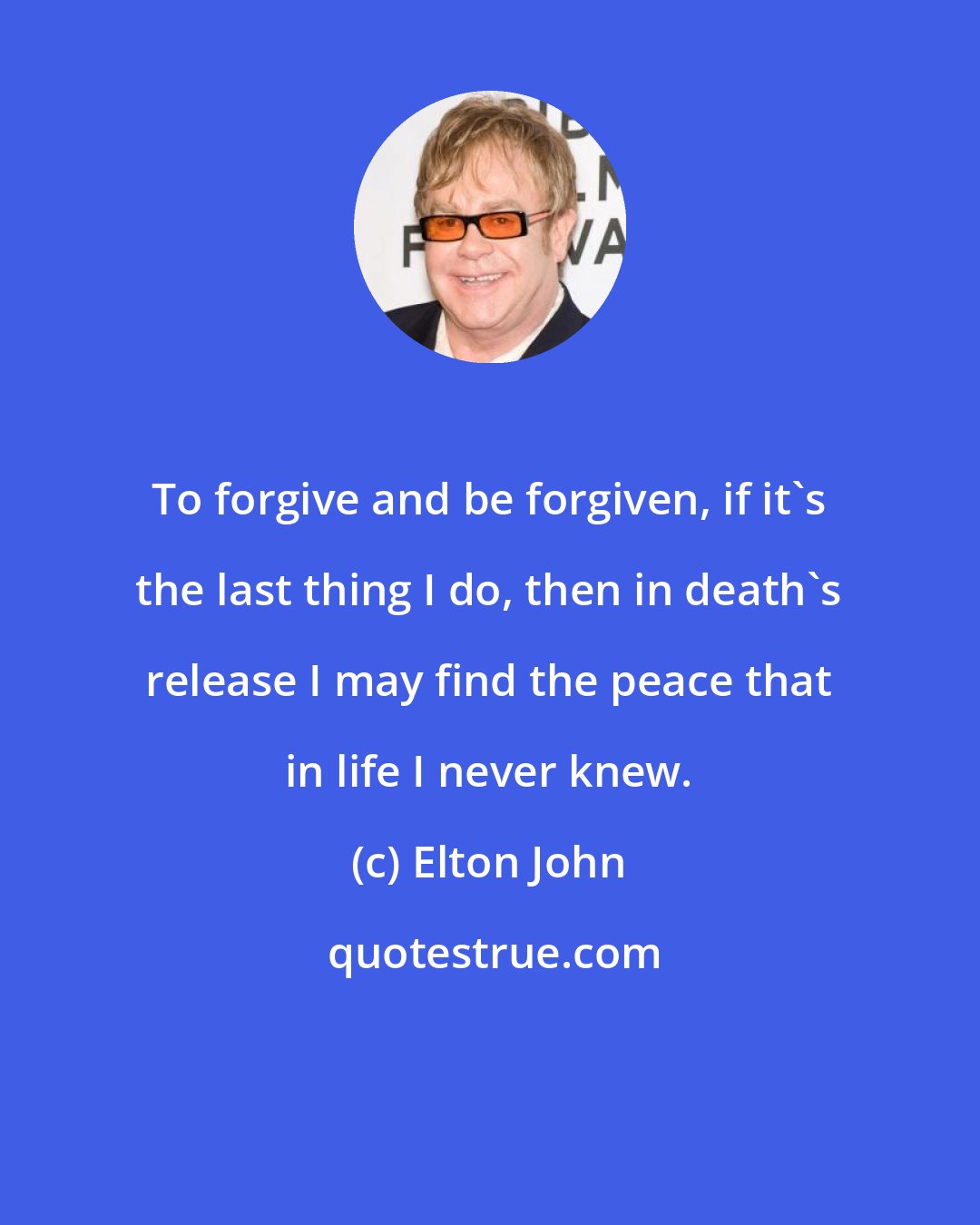 Elton John: To forgive and be forgiven, if it's the last thing I do, then in death's release I may find the peace that in life I never knew.