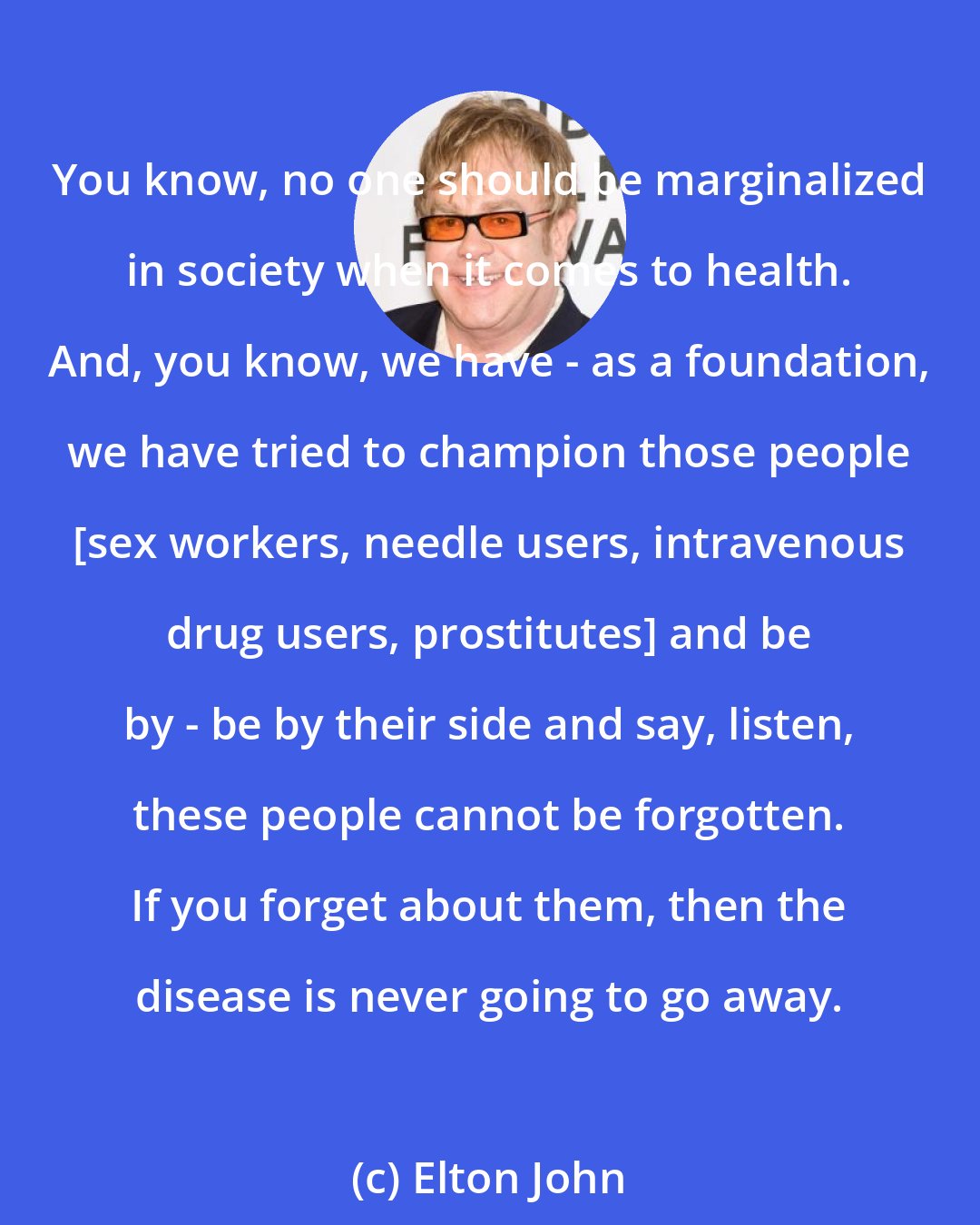 Elton John: You know, no one should be marginalized in society when it comes to health. And, you know, we have - as a foundation, we have tried to champion those people [sex workers, needle users, intravenous drug users, prostitutes] and be by - be by their side and say, listen, these people cannot be forgotten. If you forget about them, then the disease is never going to go away.