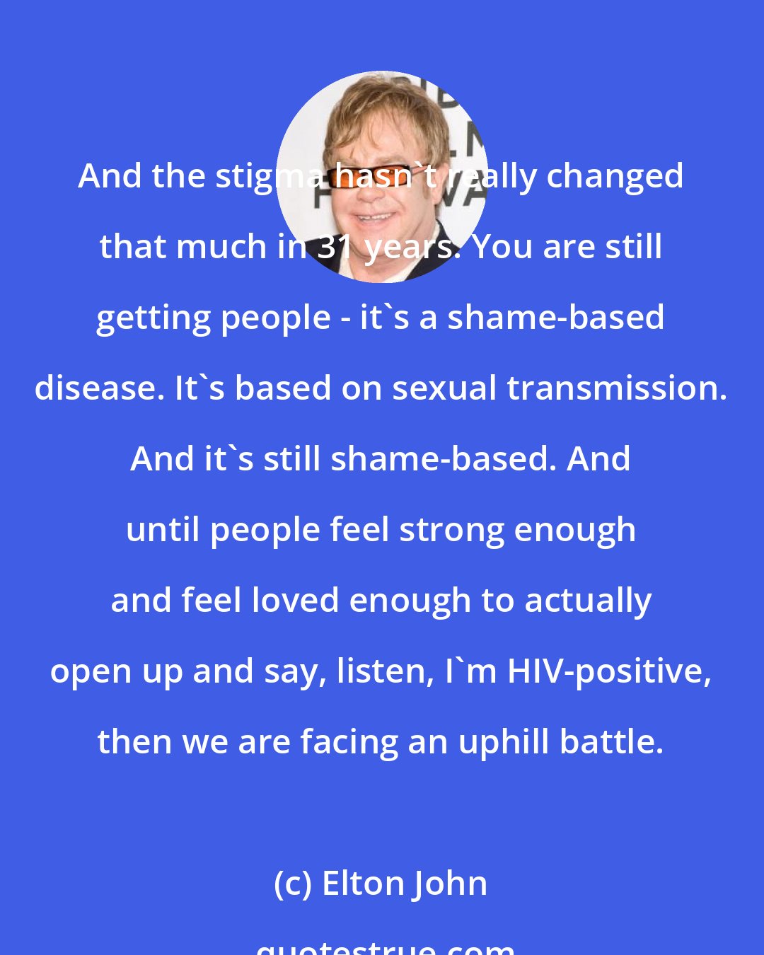 Elton John: And the stigma hasn't really changed that much in 31 years. You are still getting people - it's a shame-based disease. It's based on sexual transmission. And it's still shame-based. And until people feel strong enough and feel loved enough to actually open up and say, listen, I'm HIV-positive, then we are facing an uphill battle.
