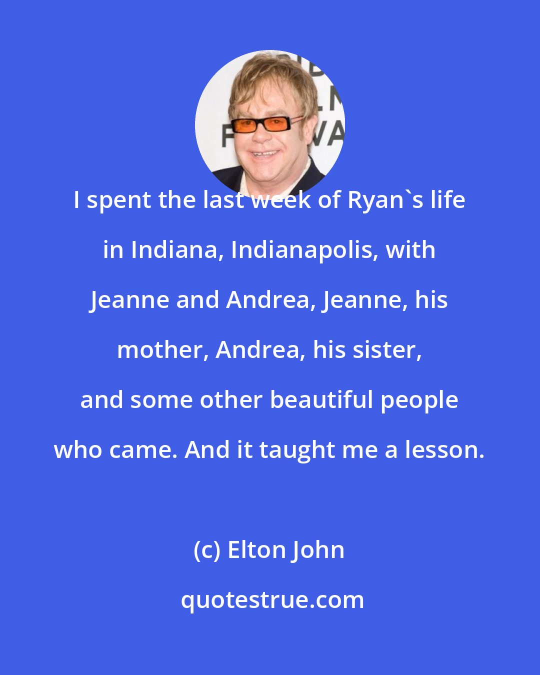 Elton John: I spent the last week of Ryan's life in Indiana, Indianapolis, with Jeanne and Andrea, Jeanne, his mother, Andrea, his sister, and some other beautiful people who came. And it taught me a lesson.