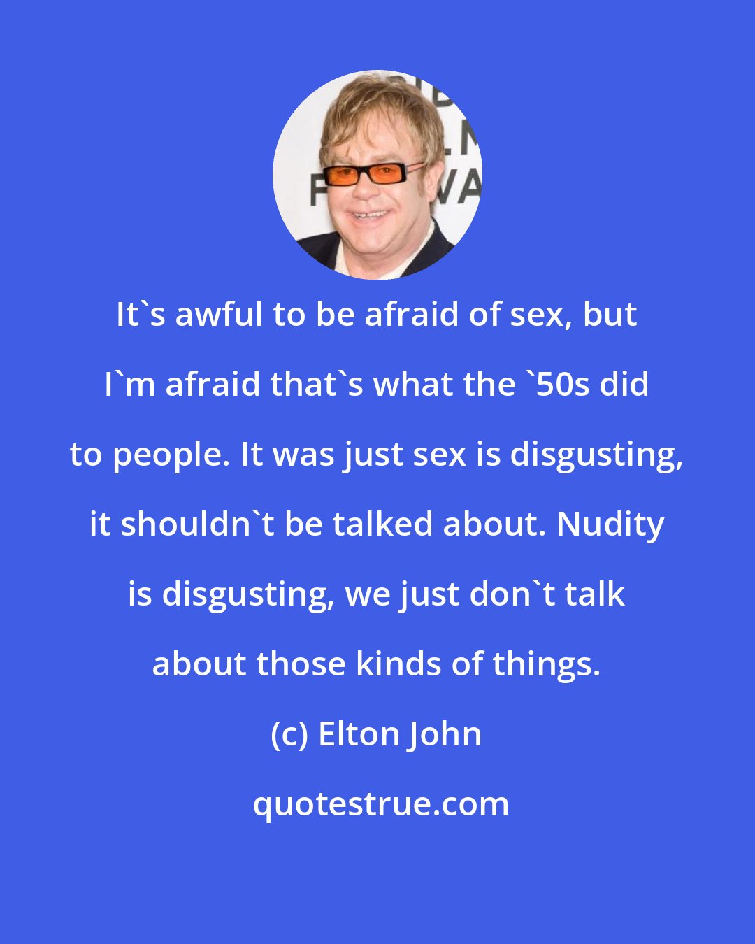 Elton John: It's awful to be afraid of sex, but I'm afraid that's what the '50s did to people. It was just sex is disgusting, it shouldn't be talked about. Nudity is disgusting, we just don't talk about those kinds of things.