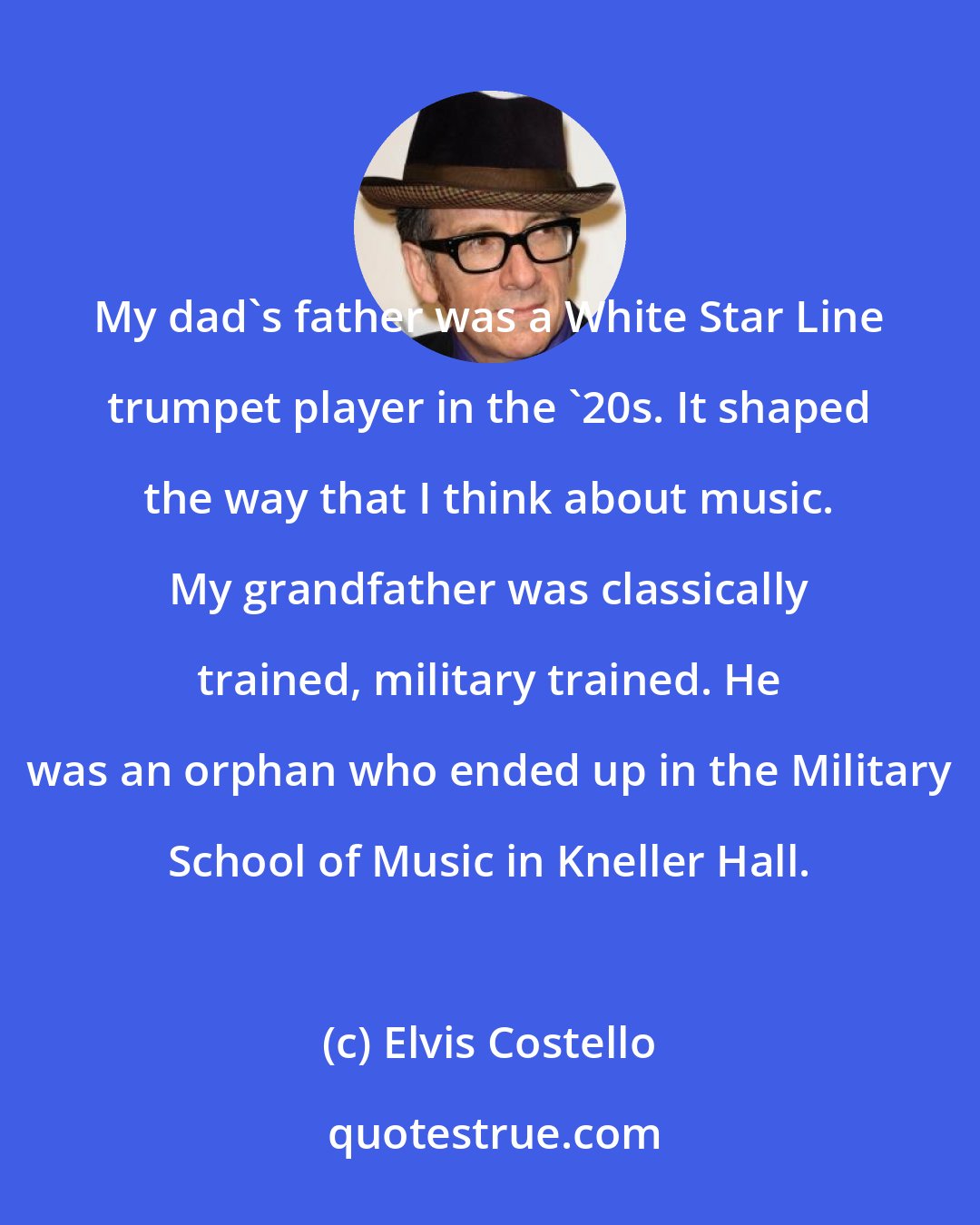 Elvis Costello: My dad's father was a White Star Line trumpet player in the '20s. It shaped the way that I think about music. My grandfather was classically trained, military trained. He was an orphan who ended up in the Military School of Music in Kneller Hall.