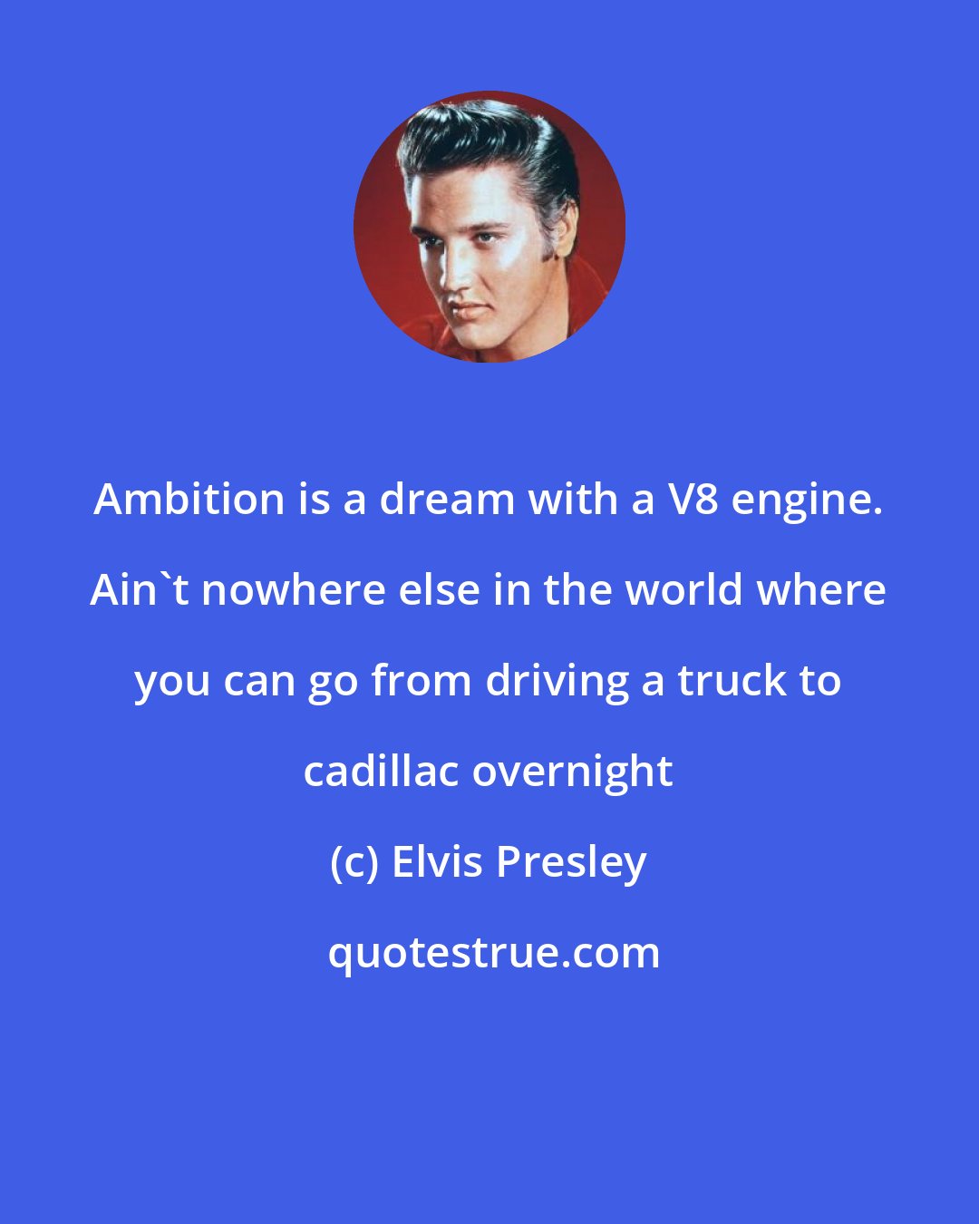 Elvis Presley: Ambition is a dream with a V8 engine. Ain't nowhere else in the world where you can go from driving a truck to cadillac overnight