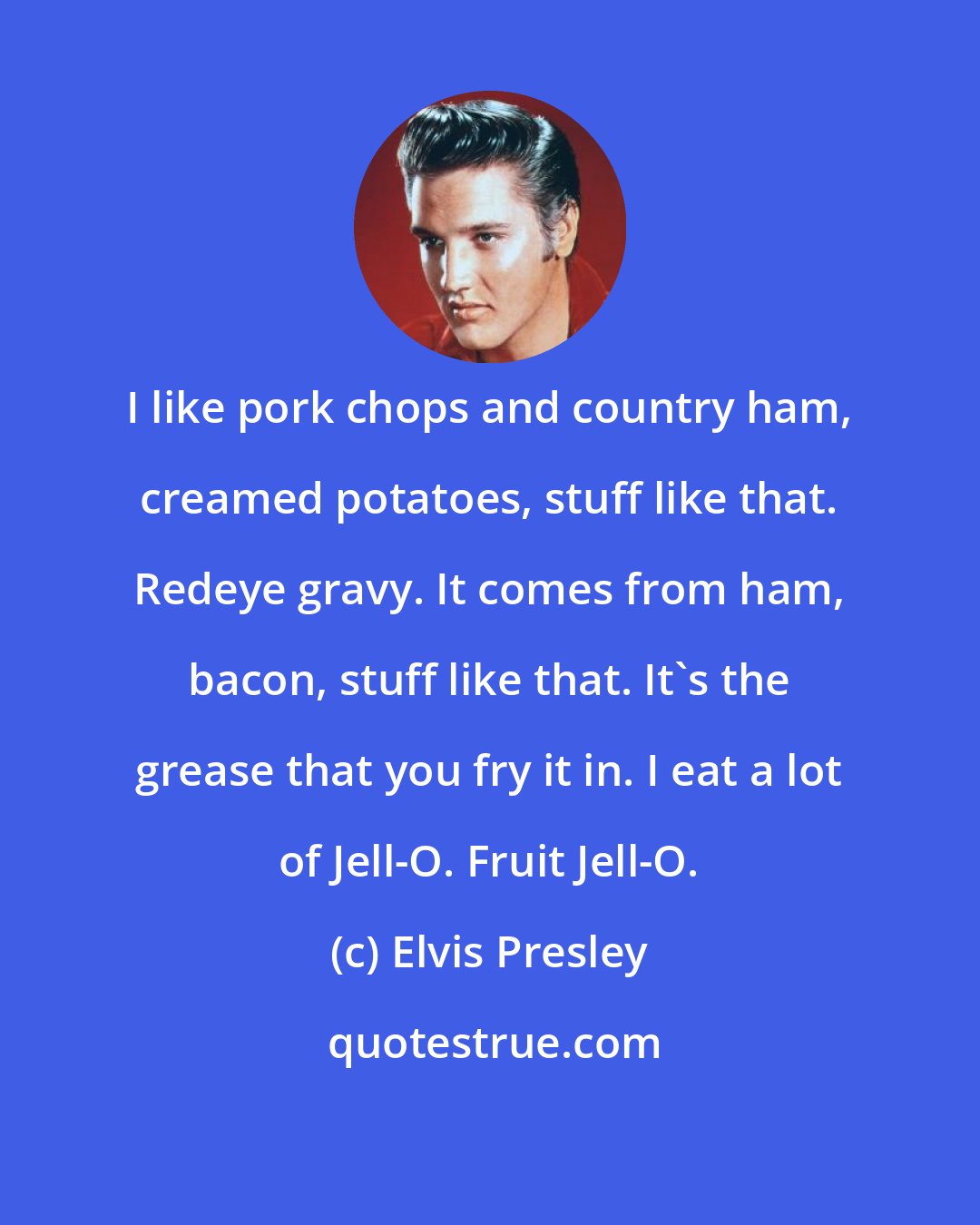 Elvis Presley: I like pork chops and country ham, creamed potatoes, stuff like that. Redeye gravy. It comes from ham, bacon, stuff like that. It's the grease that you fry it in. I eat a lot of Jell-O. Fruit Jell-O.