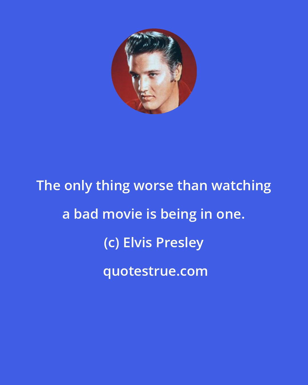 Elvis Presley: The only thing worse than watching a bad movie is being in one.