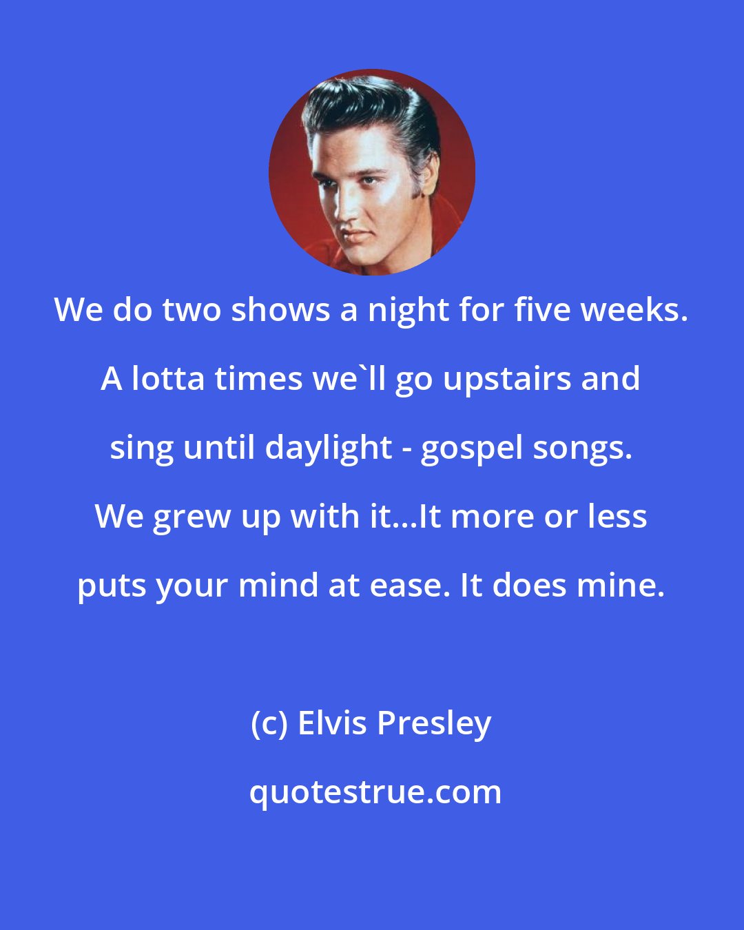 Elvis Presley: We do two shows a night for five weeks. A lotta times we'll go upstairs and sing until daylight - gospel songs. We grew up with it...It more or less puts your mind at ease. It does mine.