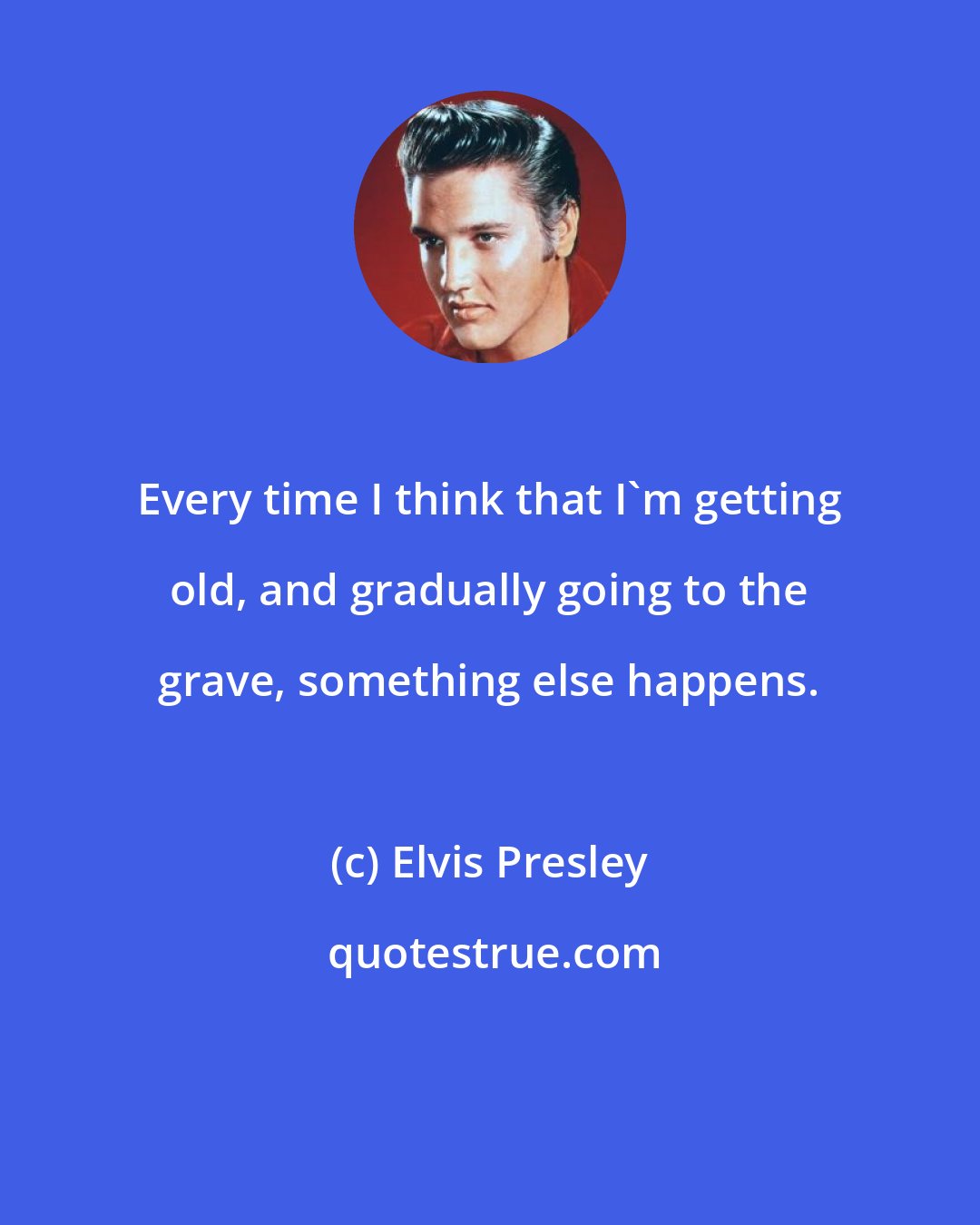 Elvis Presley: Every time I think that I'm getting old, and gradually going to the grave, something else happens.