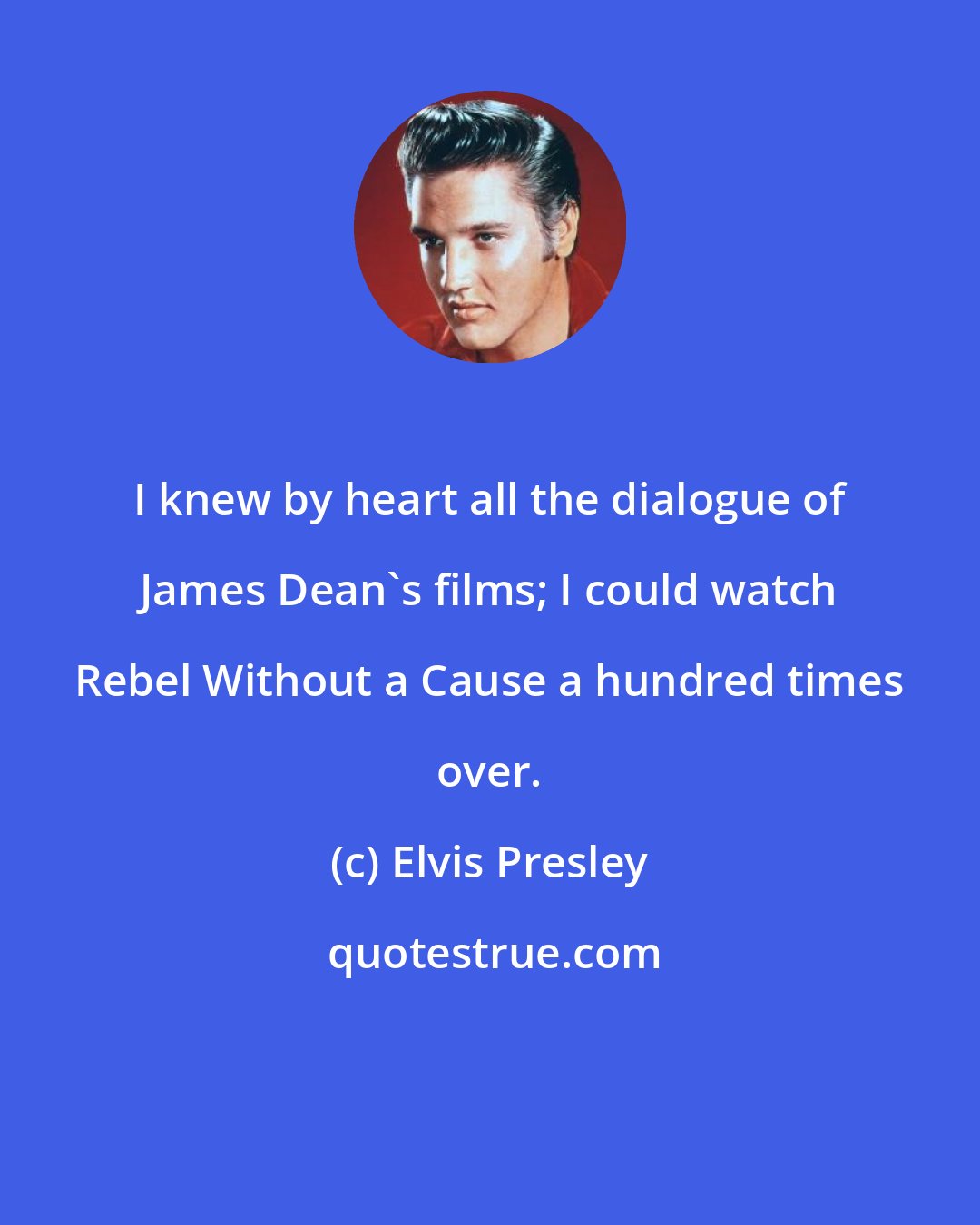 Elvis Presley: I knew by heart all the dialogue of James Dean's films; I could watch Rebel Without a Cause a hundred times over.