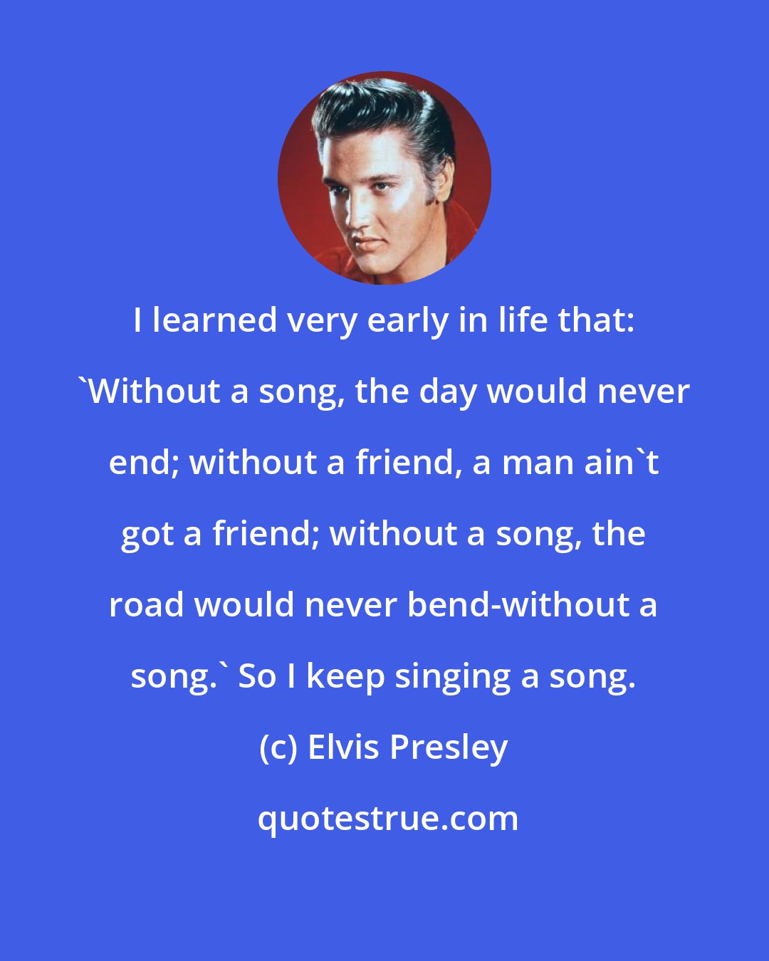 Elvis Presley: I learned very early in life that: 'Without a song, the day would never end; without a friend, a man ain't got a friend; without a song, the road would never bend-without a song.' So I keep singing a song.