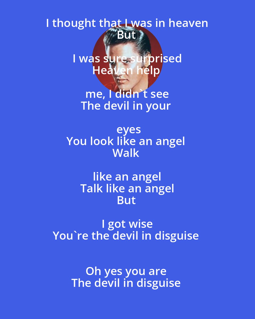 Elvis Presley: I thought that I was in heaven 
But I was sure surprised 
Heaven help me, I didn't see 
The devil in your eyes
You look like an angel 
Walk like an angel 
Talk like an angel
But I got wise 
You're the devil in disguise 
Oh yes you are 
The devil in disguise
