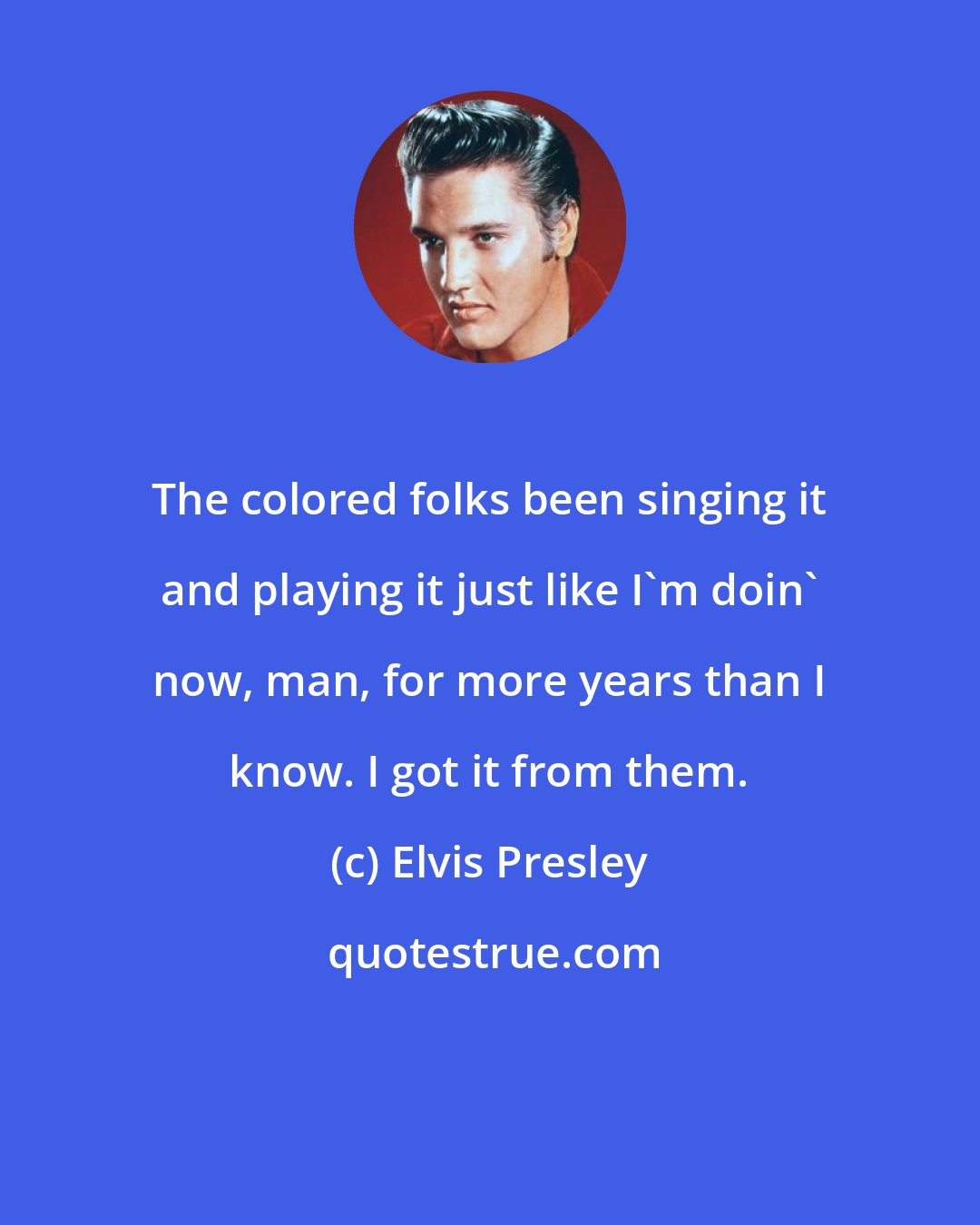 Elvis Presley: The colored folks been singing it and playing it just like I'm doin' now, man, for more years than I know. I got it from them.