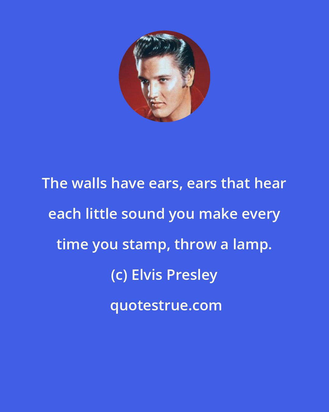 Elvis Presley: The walls have ears, ears that hear each little sound you make every time you stamp, throw a lamp.
