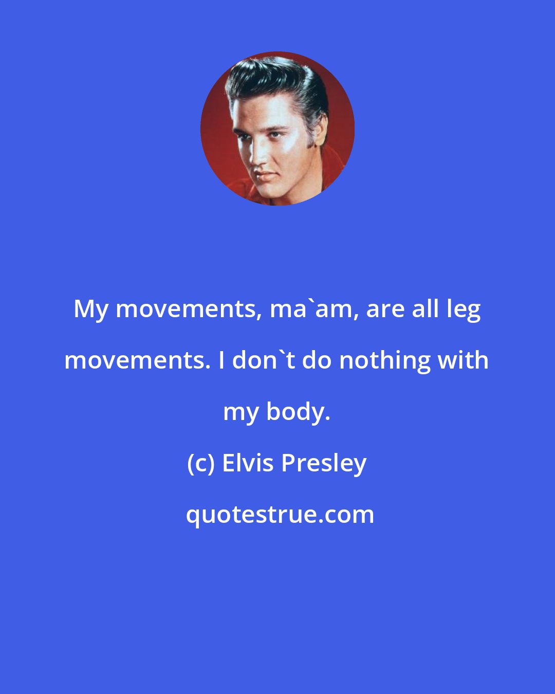 Elvis Presley: My movements, ma'am, are all leg movements. I don't do nothing with my body.