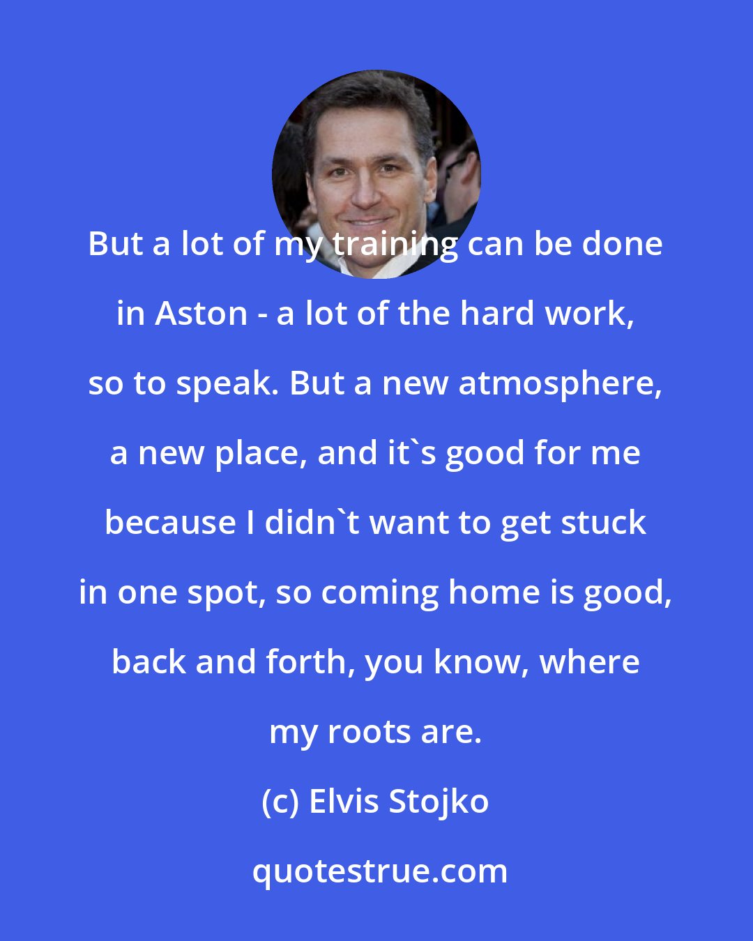 Elvis Stojko: But a lot of my training can be done in Aston - a lot of the hard work, so to speak. But a new atmosphere, a new place, and it's good for me because I didn't want to get stuck in one spot, so coming home is good, back and forth, you know, where my roots are.