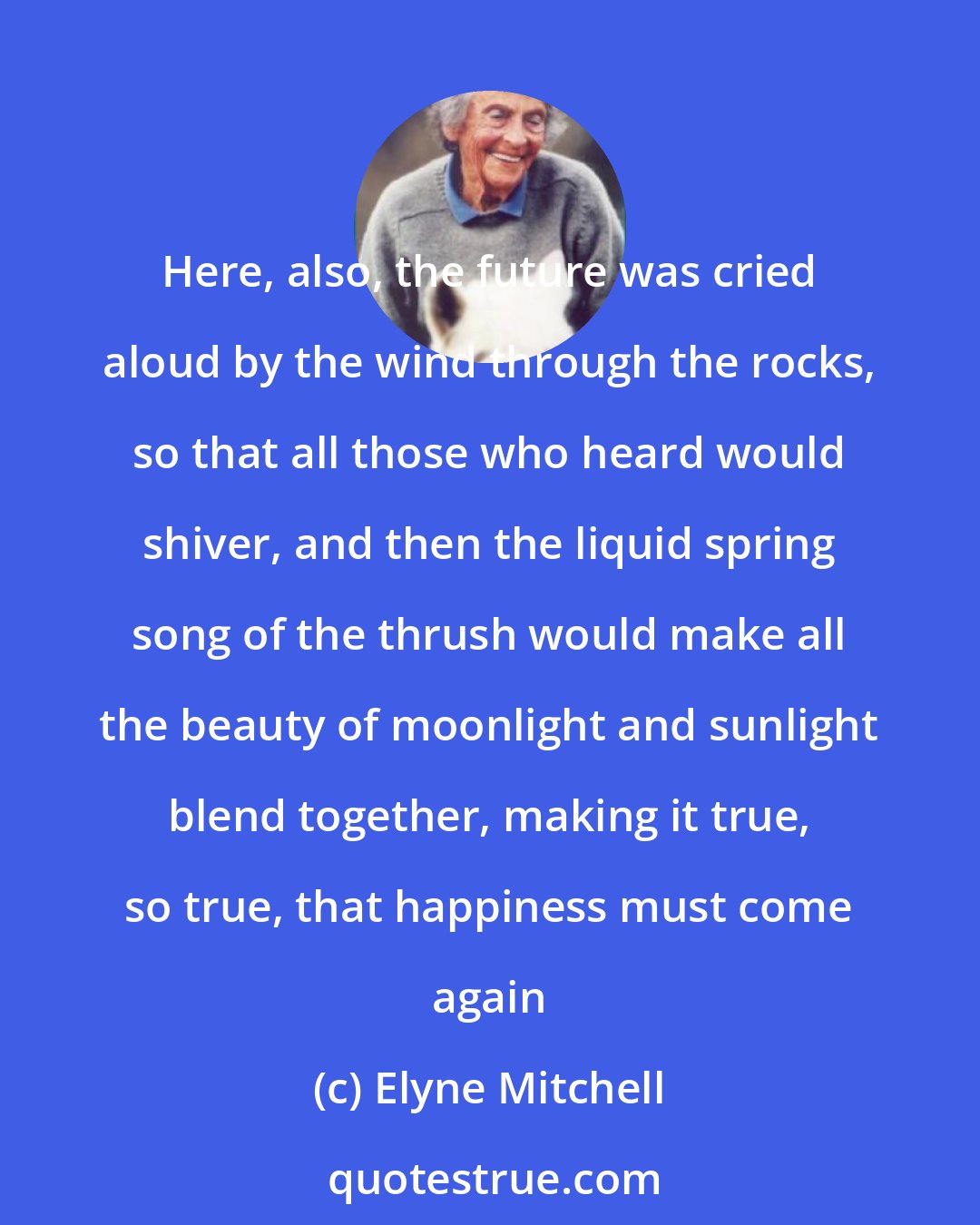 Elyne Mitchell: Here, also, the future was cried aloud by the wind through the rocks, so that all those who heard would shiver, and then the liquid spring song of the thrush would make all the beauty of moonlight and sunlight blend together, making it true, so true, that happiness must come again