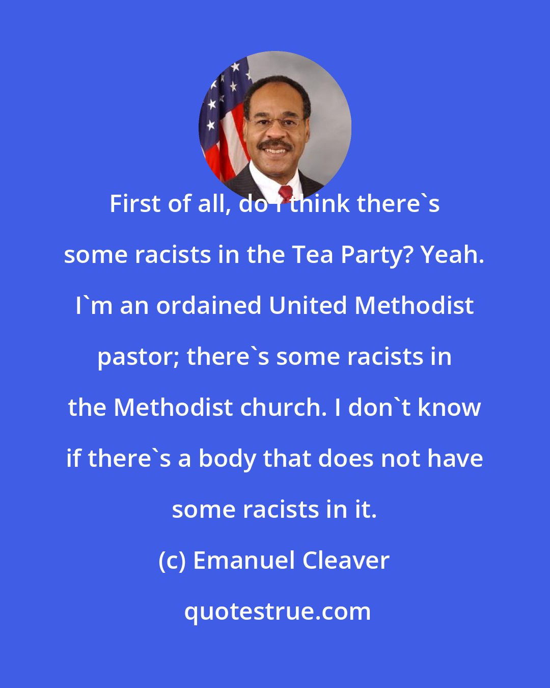 Emanuel Cleaver: First of all, do I think there's some racists in the Tea Party? Yeah. I'm an ordained United Methodist pastor; there's some racists in the Methodist church. I don't know if there's a body that does not have some racists in it.