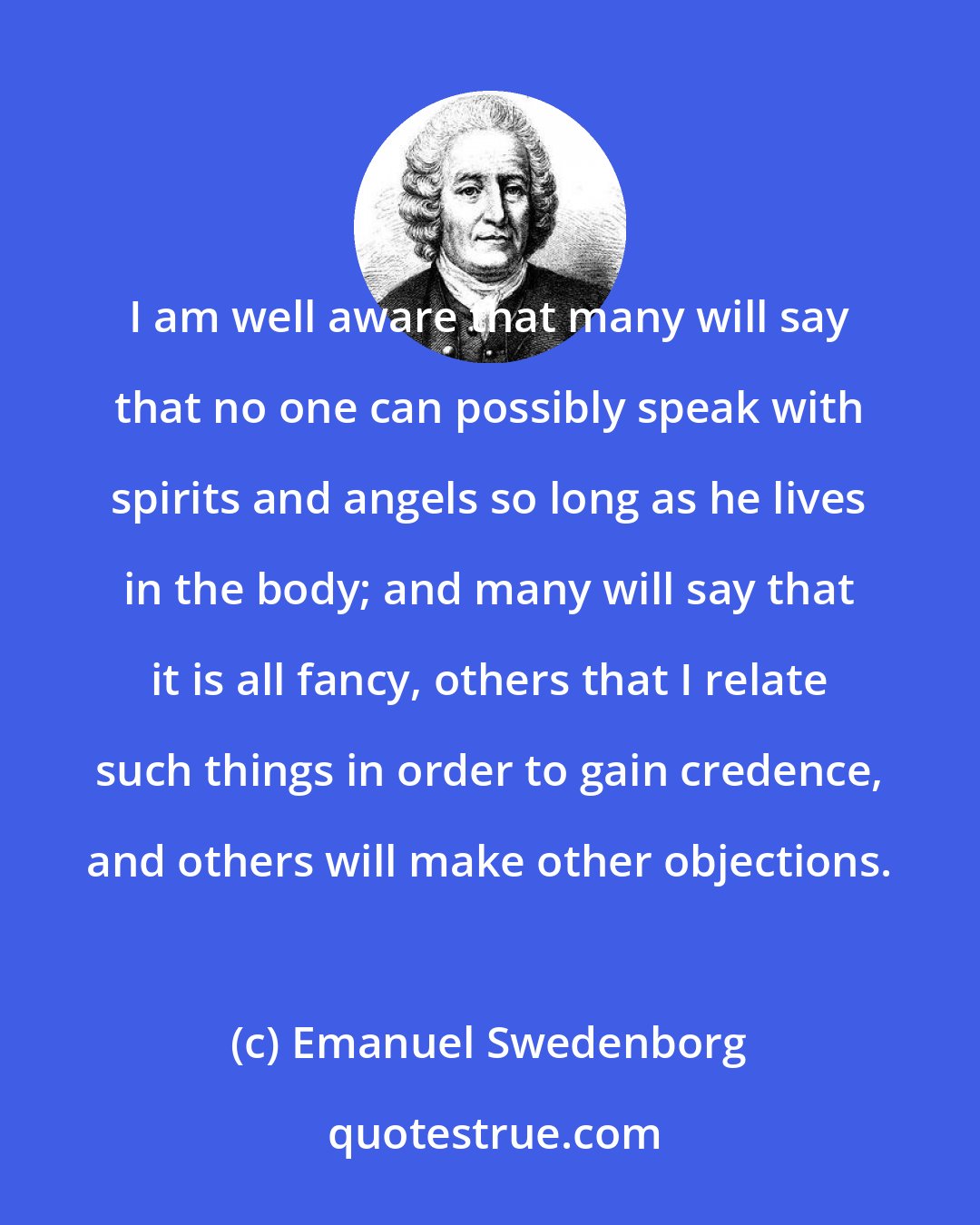 Emanuel Swedenborg: I am well aware that many will say that no one can possibly speak with spirits and angels so long as he lives in the body; and many will say that it is all fancy, others that I relate such things in order to gain credence, and others will make other objections.